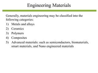 Generally, materials engineering may be classified into the
following categories:
1) Metals and alloys
2) Ceramics
3) Polymers
4) Composites
5) Advanced materials: such as semiconductors, biomaterials,
smart materials, and Nano engineered materials
Engineering Materials
 
