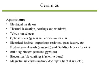 Applications:
• Electrical insulators
• Thermal insulation, coatings and windows
• Television screens
• Optical fibers (glass) and corrosion resistant
• Electrical devices: capacitors, resistors, transducers, etc.
• Highways and roads (concrete) and Building blocks (bricks)
• Building binders (cement, gypsum)
• Biocompatible coatings (fusion to bone)
• Magnetic materials (audio/video tapes, hard disks, etc.)
Ceramics
 
