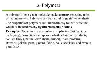 A polymer is long chain molecule made up many repeating units,
called monomers. Polymers can be natural (organic) or synthetic.
The properties of polymers are linked directly to their structure,
which is dictated mostly by intermolecular bonds.
Examples: Polymers are everywhere: in plastics (bottles, toys,
packaging), cosmetics, shampoos and other hair care products,
contact lenses, nature (crab shells, amber), food (proteins,
starches, gelatin, gum, gluten), fabric, balls, sneakers, and even in
your DNA!
3. Polymers
 
