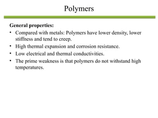 General properties:
• Compared with metals: Polymers have lower density, lower
stiffness and tend to creep.
• High thermal expansion and corrosion resistance.
• Low electrical and thermal conductivities.
• The prime weakness is that polymers do not withstand high
temperatures.
Polymers
 
