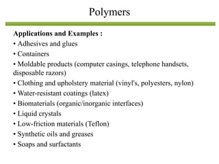Applications and Examples :
• Adhesives and glues
• Containers
• Moldable products (computer casings, telephone handsets,
disposable razors)
• Clothing and upholstery material (vinyl's, polyesters, nylon)
• Water-resistant coatings (latex)
• Biomaterials (organic/inorganic interfaces)
• Liquid crystals
• Low-friction materials (Teflon)
• Synthetic oils and greases
• Soaps and surfactants
Polymers
 
