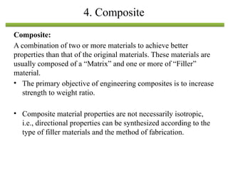 Composite:
A combination of two or more materials to achieve better
properties than that of the original materials. These materials are
usually composed of a “Matrix” and one or more of “Filler”
material.
• The primary objective of engineering composites is to increase
strength to weight ratio.
• Composite material properties are not necessarily isotropic,
i.e., directional properties can be synthesized according to the
type of filler materials and the method of fabrication.
4. Composite
 