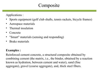 Applications :
• Sports equipment (golf club shafts, tennis rackets, bicycle frames)
• Aerospace materials
• Thermal insulation
• Concrete
• "Smart" materials (sensing and responding)
• Brake materials
Examples :
Reinforced cement concrete, a structural composite obtained by
combining cement (the matrix, i.e., the binder, obtained by a reaction
known as hydration, between cement and water), sand (fine
aggregate), gravel (coarse aggregate), and, thick steel fibers.
Composite
 