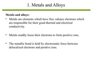 Metals and alloys:
• Metals are elements which have free valence electrons which
are responsible for their good thermal and electrical
conductivity.
• Metals readily loose their electrons to form positive ions.
• The metallic bond is held by electrostatic force between
delocalized electrons and positive ions.
1. Metals and Alloys
 
