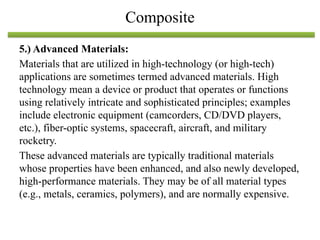 5.) Advanced Materials:
Materials that are utilized in high-technology (or high-tech)
applications are sometimes termed advanced materials. High
technology mean a device or product that operates or functions
using relatively intricate and sophisticated principles; examples
include electronic equipment (camcorders, CD/DVD players,
etc.), fiber-optic systems, spacecraft, aircraft, and military
rocketry.
These advanced materials are typically traditional materials
whose properties have been enhanced, and also newly developed,
high-performance materials. They may be of all material types
(e.g., metals, ceramics, polymers), and are normally expensive.
Composite
 
