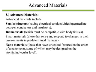 5.) Advanced Materials:
Advanced materials include:
Semiconductors (having electrical conductivities intermediate
between conductors and insulators).
Biomaterials (which must be compatible with body tissues).
Smart materials (those that sense and respond to changes in their
environments in predetermined manners).
Nano materials (those that have structural features on the order
of a nanometer, some of which may be designed on the
atomic/molecular level).
Advanced Materials
 