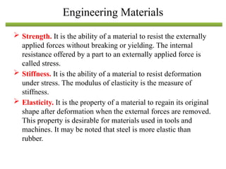  Strength. It is the ability of a material to resist the externally
applied forces without breaking or yielding. The internal
resistance offered by a part to an externally applied force is
called stress.
 Stiffness. It is the ability of a material to resist deformation
under stress. The modulus of elasticity is the measure of
stiffness.
 Elasticity. It is the property of a material to regain its original
shape after deformation when the external forces are removed.
This property is desirable for materials used in tools and
machines. It may be noted that steel is more elastic than
rubber.
Engineering Materials
 