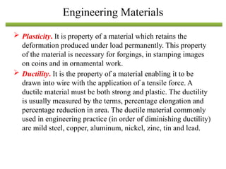  Plasticity. It is property of a material which retains the
deformation produced under load permanently. This property
of the material is necessary for forgings, in stamping images
on coins and in ornamental work.
 Ductility. It is the property of a material enabling it to be
drawn into wire with the application of a tensile force. A
ductile material must be both strong and plastic. The ductility
is usually measured by the terms, percentage elongation and
percentage reduction in area. The ductile material commonly
used in engineering practice (in order of diminishing ductility)
are mild steel, copper, aluminum, nickel, zinc, tin and lead.
Engineering Materials
 