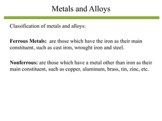 Classification of metals and alloys:
Ferrous Metals: are those which have the iron as their main
constituent, such as cast iron, wrought iron and steel.
Nonferrous: are those which have a metal other than iron as their
main constituent, such as copper, aluminum, brass, tin, zinc, etc.
Metals and Alloys
 