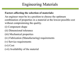Factors affecting the selection of materials:
An engineer must be in a position to choose the optimum
combination of properties in a material at the lowest possible cost
without compromising the quality.
(i) Component shape
(ii) Dimensional tolerance
(iii) Mechanical properties
(iv) Fabrication (Manufacturing) requirements
(v) Service requirements
(vi) Cost
(vii) Availability of the material
Engineering Materials
 