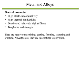 General properties:
• High electrical conductivity
• High thermal conductivity
• Ductile and relatively high stiffness
• Toughness and strength
They are ready to machining, casting, forming, stamping and
welding. Nevertheless, they are susceptible to corrosion.
Metal and Alloys
 