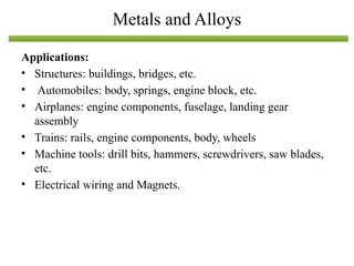 Applications:
• Structures: buildings, bridges, etc.
• Automobiles: body, springs, engine block, etc.
• Airplanes: engine components, fuselage, landing gear
assembly
• Trains: rails, engine components, body, wheels
• Machine tools: drill bits, hammers, screwdrivers, saw blades,
etc.
• Electrical wiring and Magnets.
Metals and Alloys
 