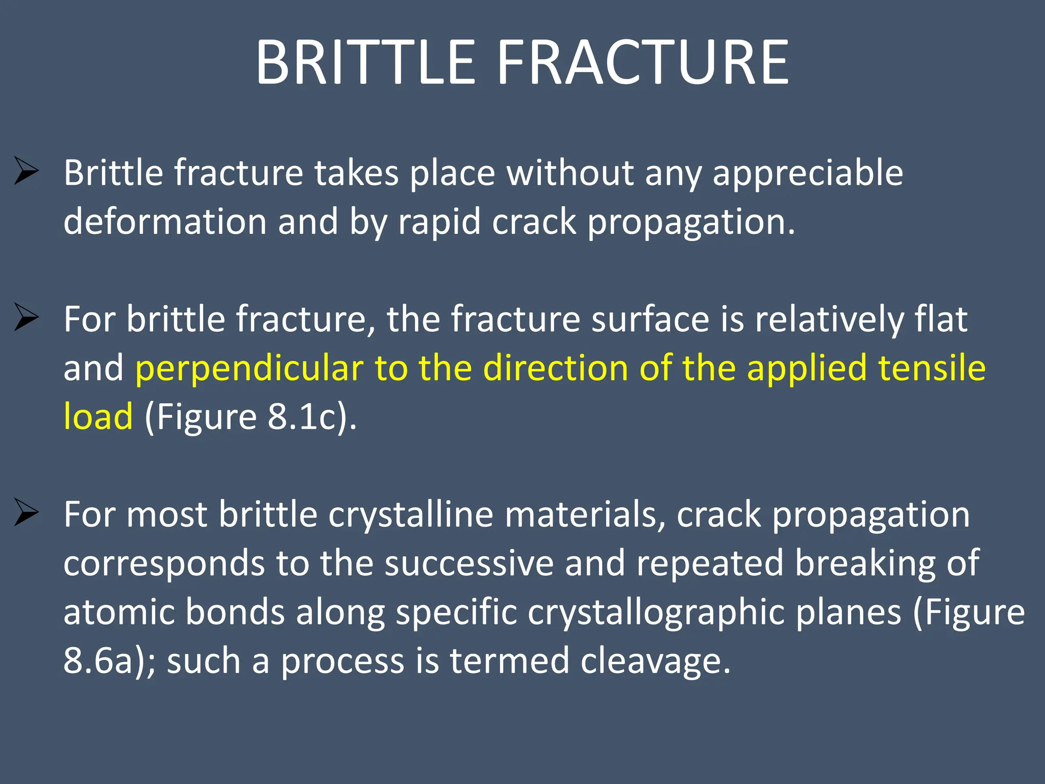 BRITTLE FRACTURE
 Brittle fracture takes place without any appreciable
deformation and by rapid crack propagation.
 For brittle fracture, the fracture surface is relatively flat
and perpendicular to the direction of the applied tensile
load (Figure 8.1c).
 For most brittle crystalline materials, crack propagation
corresponds to the successive and repeated breaking of
atomic bonds along specific crystallographic planes (Figure
8.6a); such a process is termed cleavage.
 