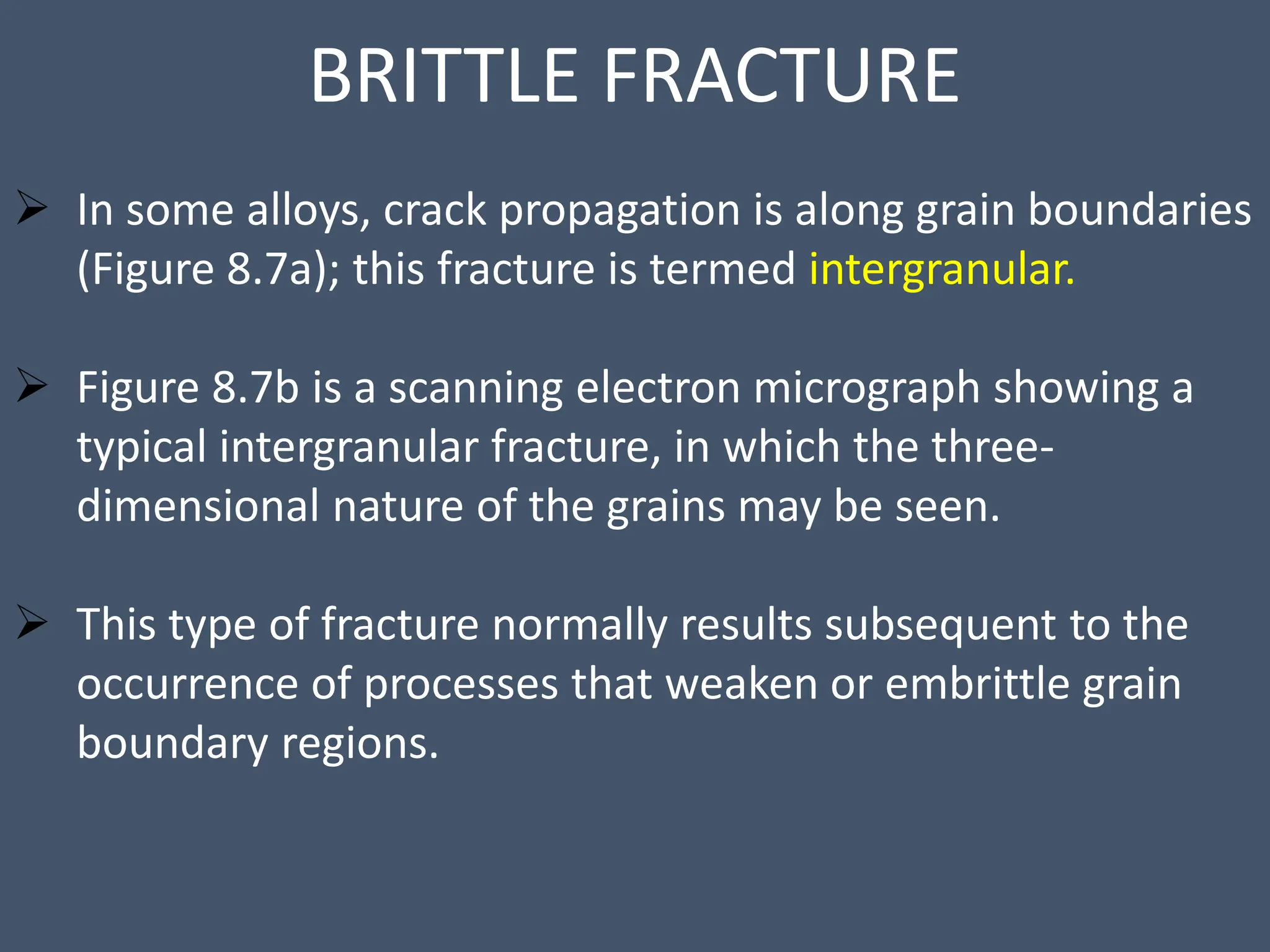 BRITTLE FRACTURE
 In some alloys, crack propagation is along grain boundaries
(Figure 8.7a); this fracture is termed intergranular.
 Figure 8.7b is a scanning electron micrograph showing a
typical intergranular fracture, in which the three-
dimensional nature of the grains may be seen.
 This type of fracture normally results subsequent to the
occurrence of processes that weaken or embrittle grain
boundary regions.
 
