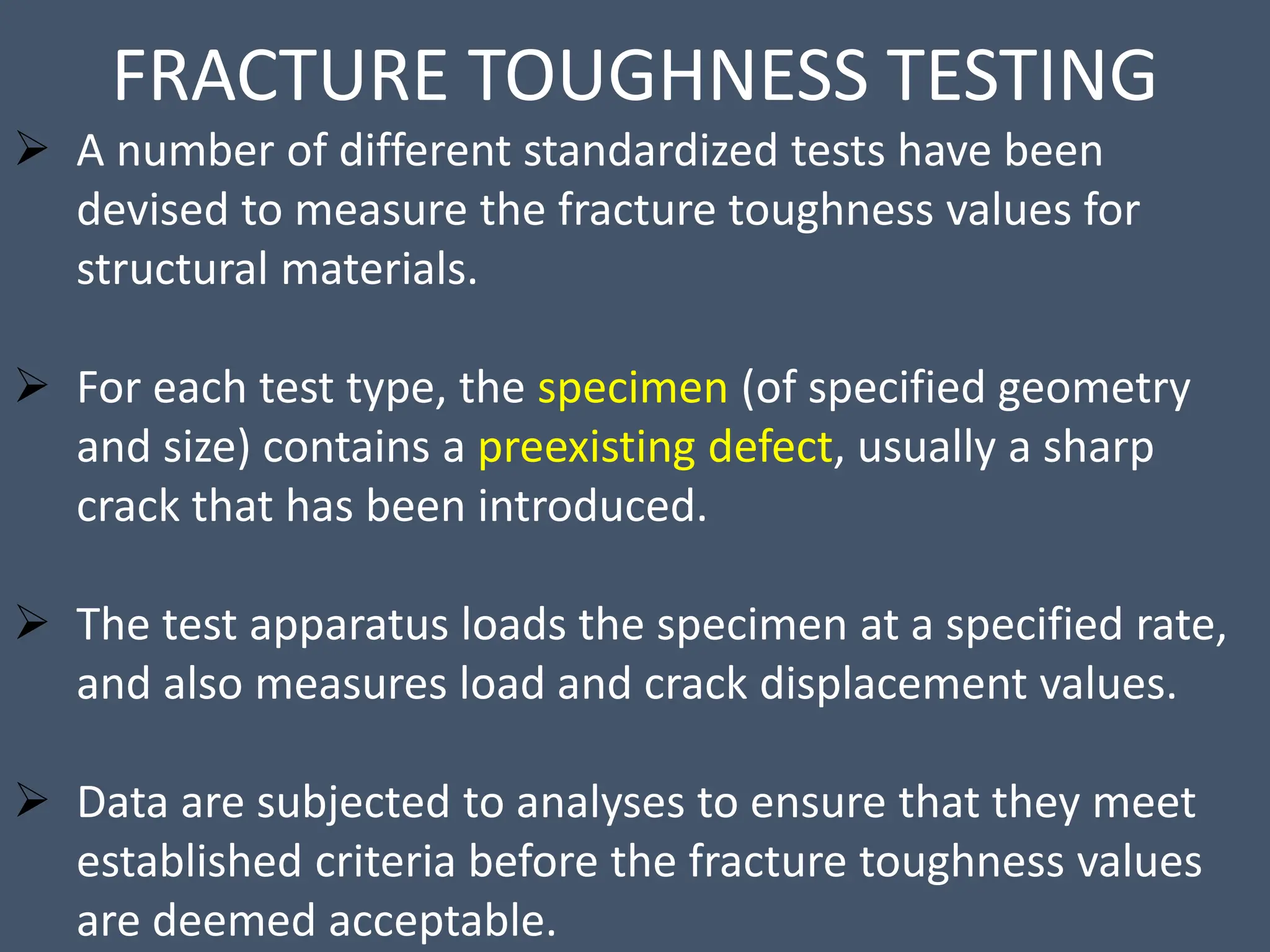 FRACTURE TOUGHNESS TESTING
 A number of different standardized tests have been
devised to measure the fracture toughness values for
structural materials.
 For each test type, the specimen (of specified geometry
and size) contains a preexisting defect, usually a sharp
crack that has been introduced.
 The test apparatus loads the specimen at a specified rate,
and also measures load and crack displacement values.
 Data are subjected to analyses to ensure that they meet
established criteria before the fracture toughness values
are deemed acceptable.
 