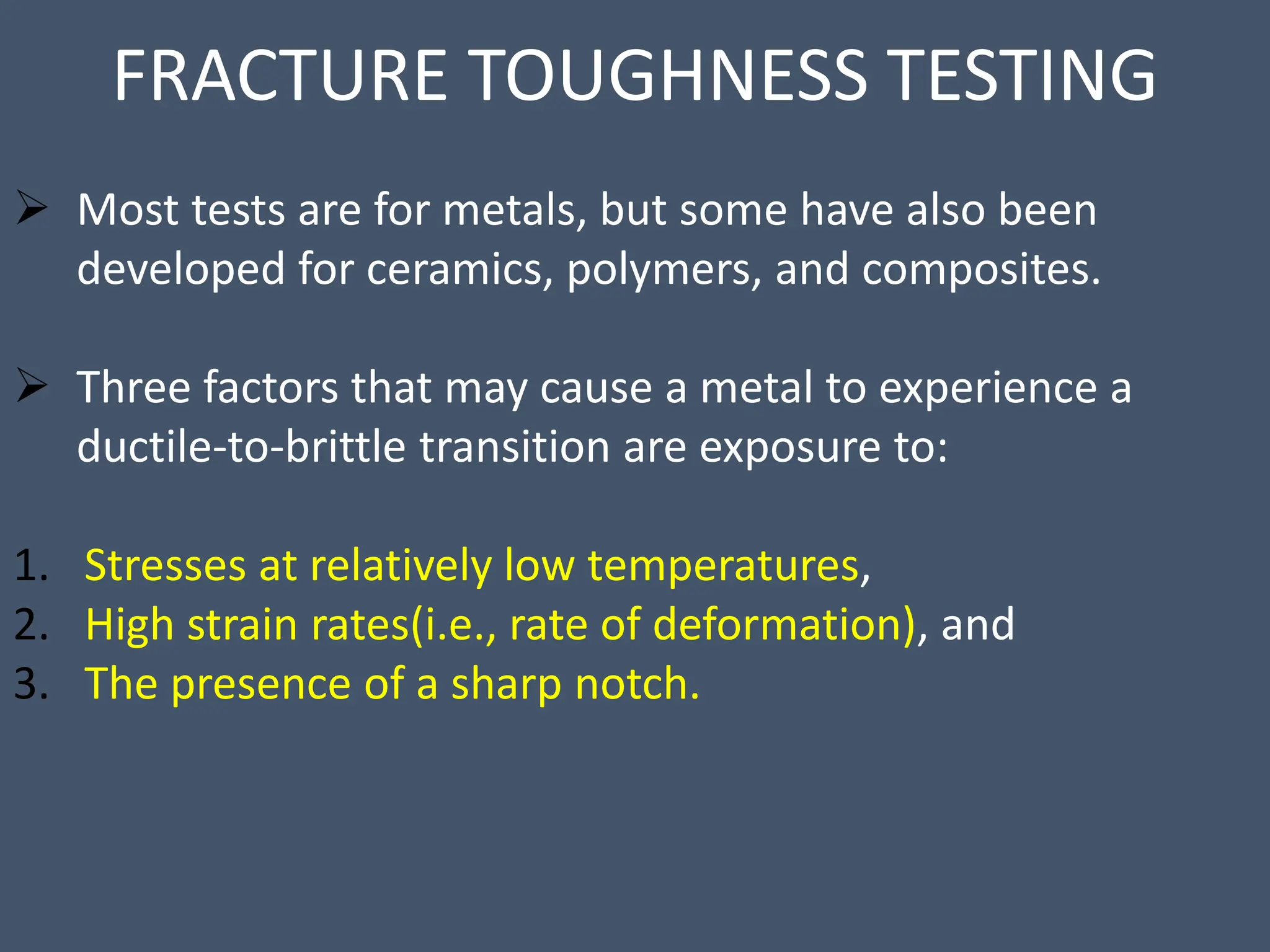 FRACTURE TOUGHNESS TESTING
 Most tests are for metals, but some have also been
developed for ceramics, polymers, and composites.
 Three factors that may cause a metal to experience a
ductile-to-brittle transition are exposure to:
1. Stresses at relatively low temperatures,
2. High strain rates(i.e., rate of deformation), and
3. The presence of a sharp notch.
 