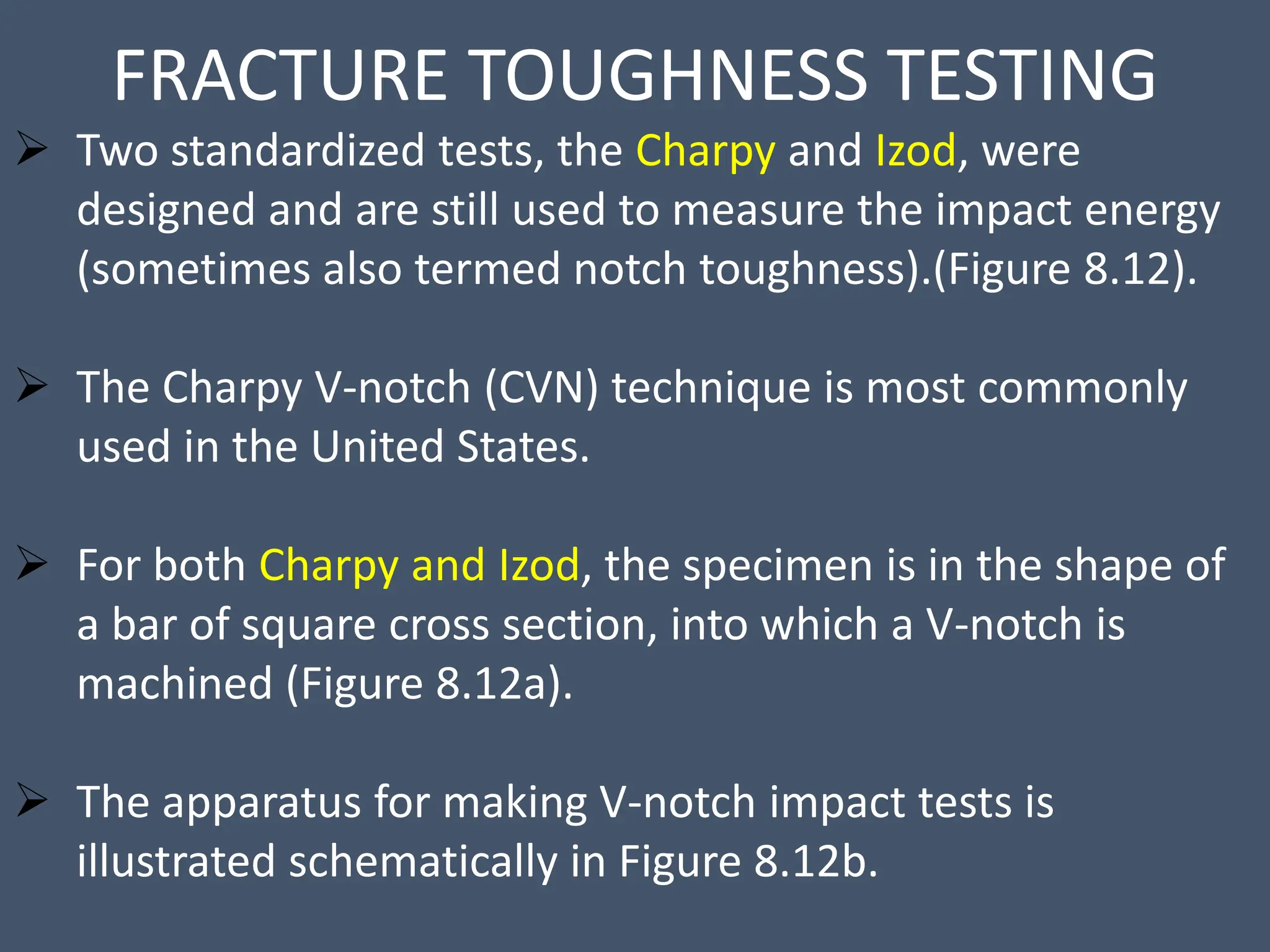 FRACTURE TOUGHNESS TESTING
 Two standardized tests, the Charpy and Izod, were
designed and are still used to measure the impact energy
(sometimes also termed notch toughness).(Figure 8.12).
 The Charpy V-notch (CVN) technique is most commonly
used in the United States.
 For both Charpy and Izod, the specimen is in the shape of
a bar of square cross section, into which a V-notch is
machined (Figure 8.12a).
 The apparatus for making V-notch impact tests is
illustrated schematically in Figure 8.12b.
 
