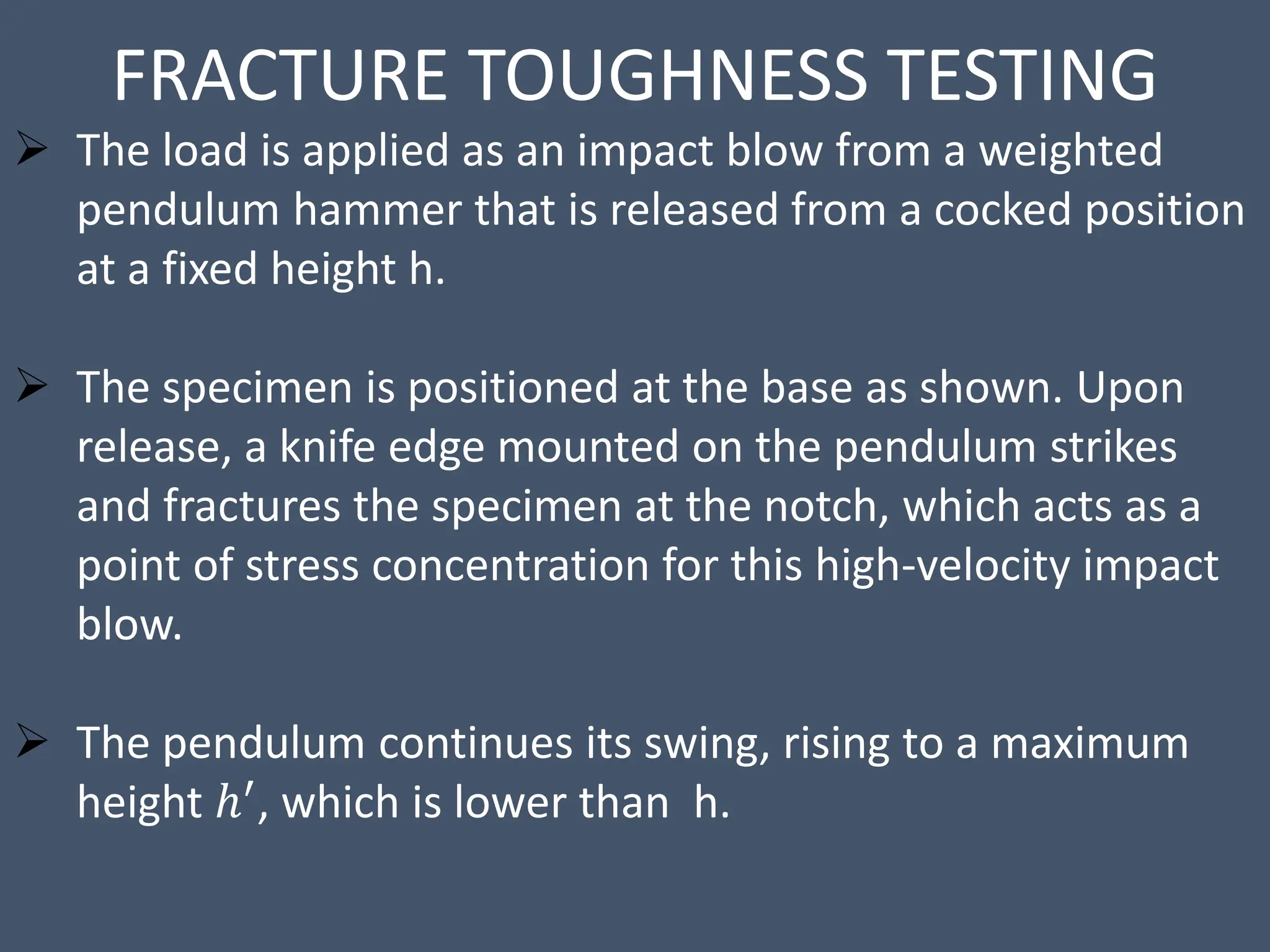 FRACTURE TOUGHNESS TESTING
 The load is applied as an impact blow from a weighted
pendulum hammer that is released from a cocked position
at a fixed height h.
 The specimen is positioned at the base as shown. Upon
release, a knife edge mounted on the pendulum strikes
and fractures the specimen at the notch, which acts as a
point of stress concentration for this high-velocity impact
blow.
 The pendulum continues its swing, rising to a maximum
height ℎ′, which is lower than h.
 