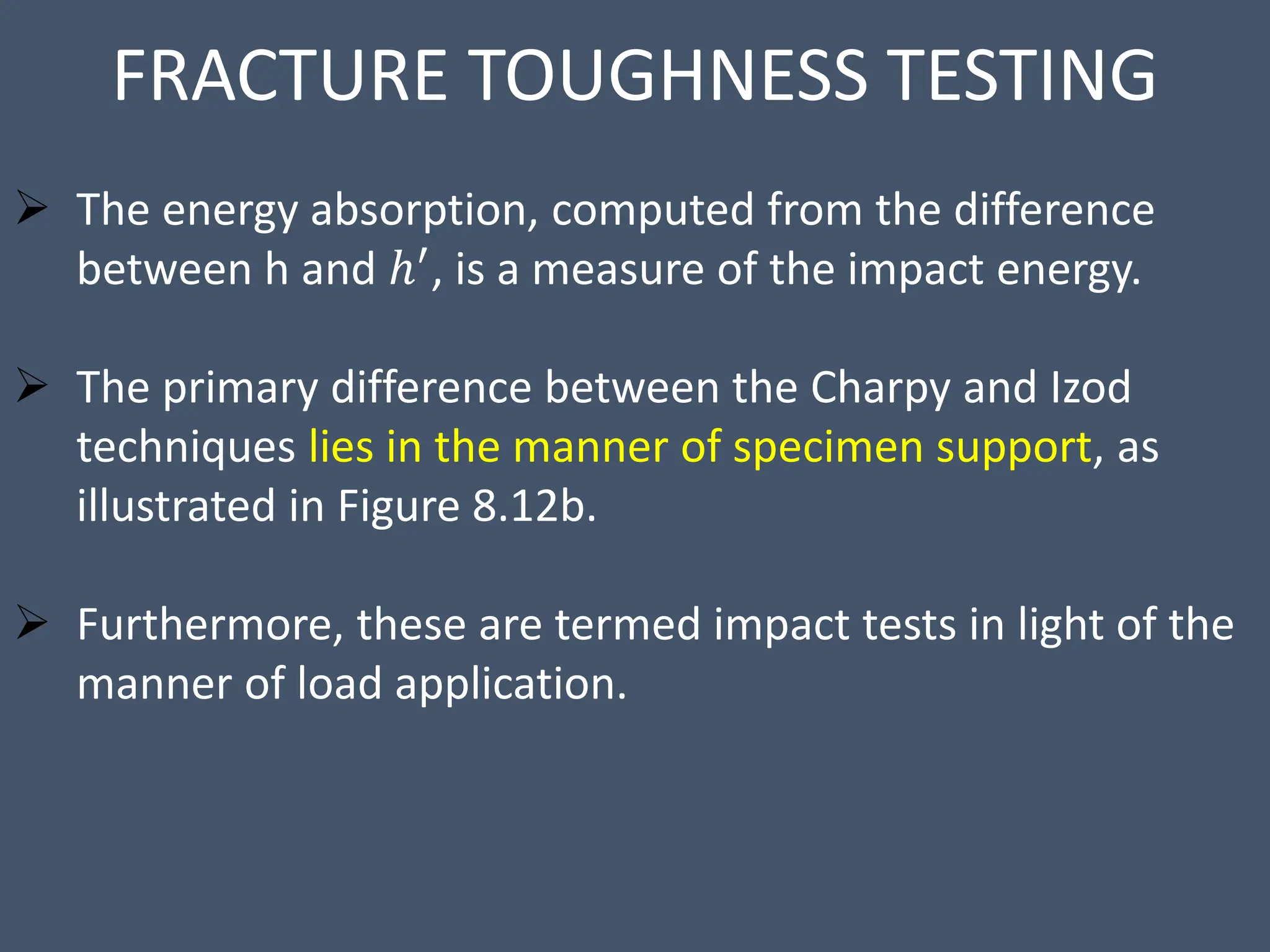 FRACTURE TOUGHNESS TESTING
 The energy absorption, computed from the difference
between h and ℎ′, is a measure of the impact energy.
 The primary difference between the Charpy and Izod
techniques lies in the manner of specimen support, as
illustrated in Figure 8.12b.
 Furthermore, these are termed impact tests in light of the
manner of load application.
 