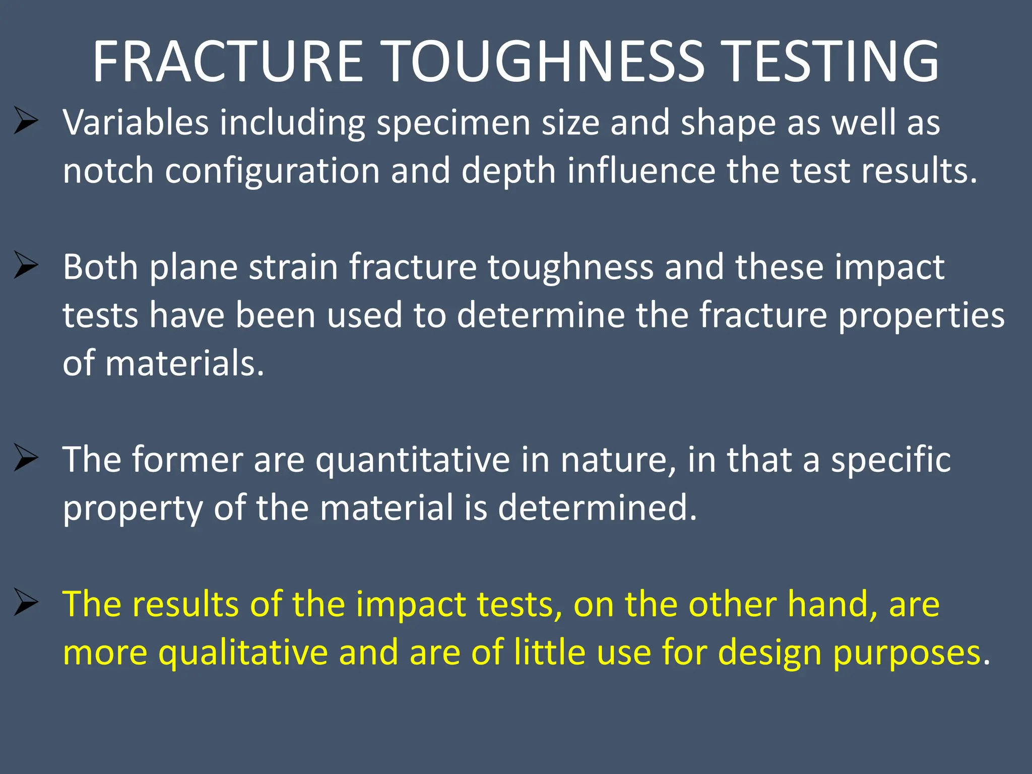 FRACTURE TOUGHNESS TESTING
 Variables including specimen size and shape as well as
notch configuration and depth influence the test results.
 Both plane strain fracture toughness and these impact
tests have been used to determine the fracture properties
of materials.
 The former are quantitative in nature, in that a specific
property of the material is determined.
 The results of the impact tests, on the other hand, are
more qualitative and are of little use for design purposes.
 