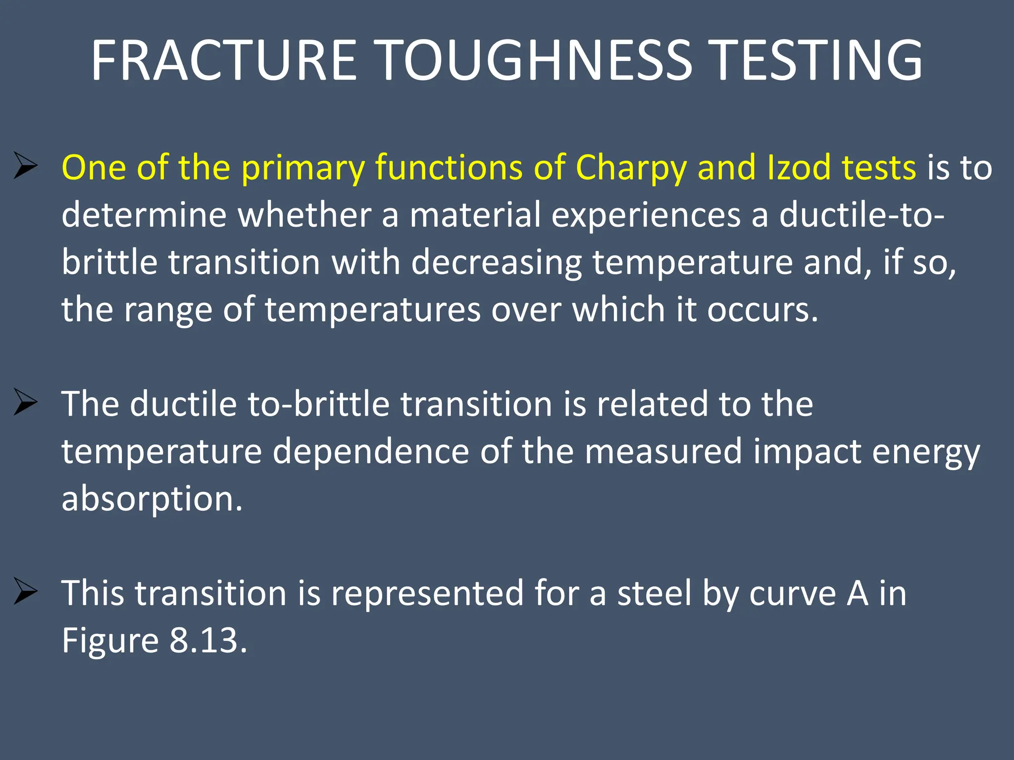 FRACTURE TOUGHNESS TESTING
 One of the primary functions of Charpy and Izod tests is to
determine whether a material experiences a ductile-to-
brittle transition with decreasing temperature and, if so,
the range of temperatures over which it occurs.
 The ductile to-brittle transition is related to the
temperature dependence of the measured impact energy
absorption.
 This transition is represented for a steel by curve A in
Figure 8.13.
 