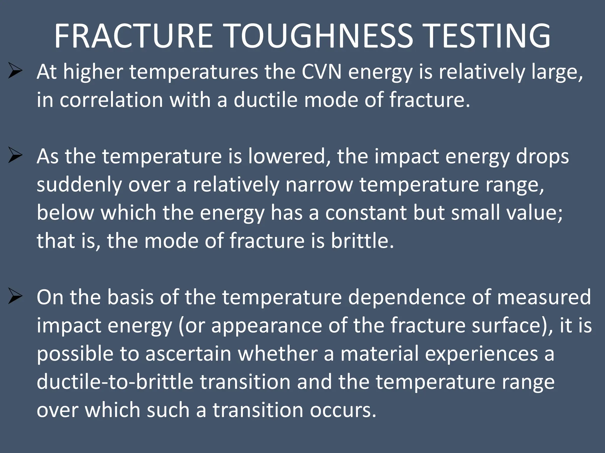 FRACTURE TOUGHNESS TESTING
 At higher temperatures the CVN energy is relatively large,
in correlation with a ductile mode of fracture.
 As the temperature is lowered, the impact energy drops
suddenly over a relatively narrow temperature range,
below which the energy has a constant but small value;
that is, the mode of fracture is brittle.
 On the basis of the temperature dependence of measured
impact energy (or appearance of the fracture surface), it is
possible to ascertain whether a material experiences a
ductile-to-brittle transition and the temperature range
over which such a transition occurs.
 