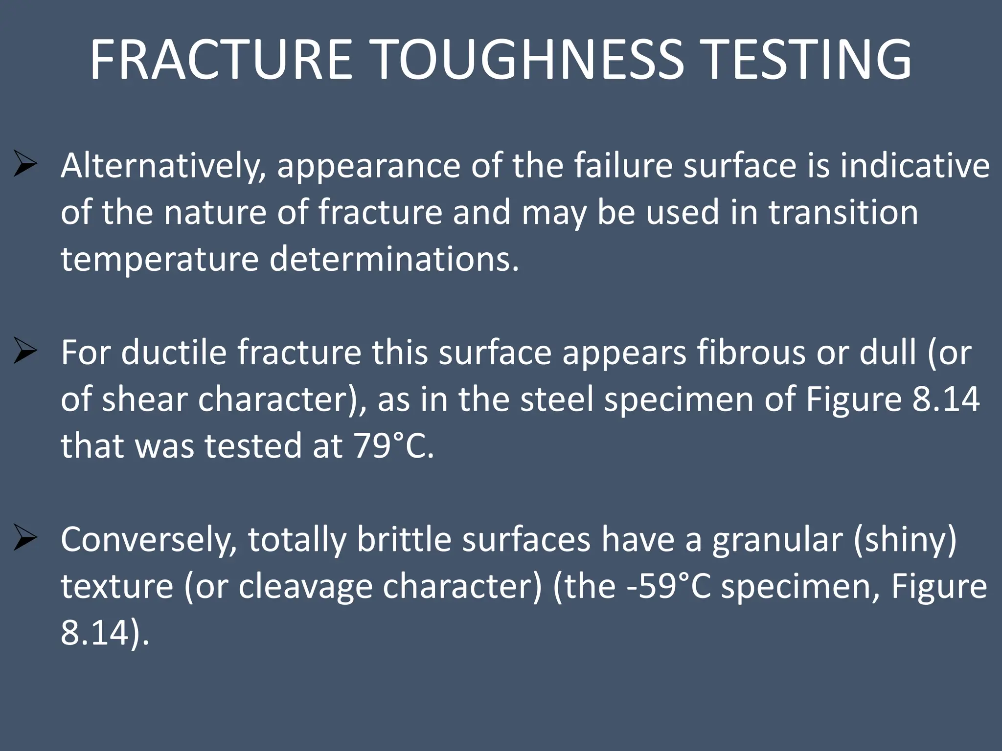 FRACTURE TOUGHNESS TESTING
 Alternatively, appearance of the failure surface is indicative
of the nature of fracture and may be used in transition
temperature determinations.
 For ductile fracture this surface appears fibrous or dull (or
of shear character), as in the steel specimen of Figure 8.14
that was tested at 79°C.
 Conversely, totally brittle surfaces have a granular (shiny)
texture (or cleavage character) (the -59°C specimen, Figure
8.14).
 