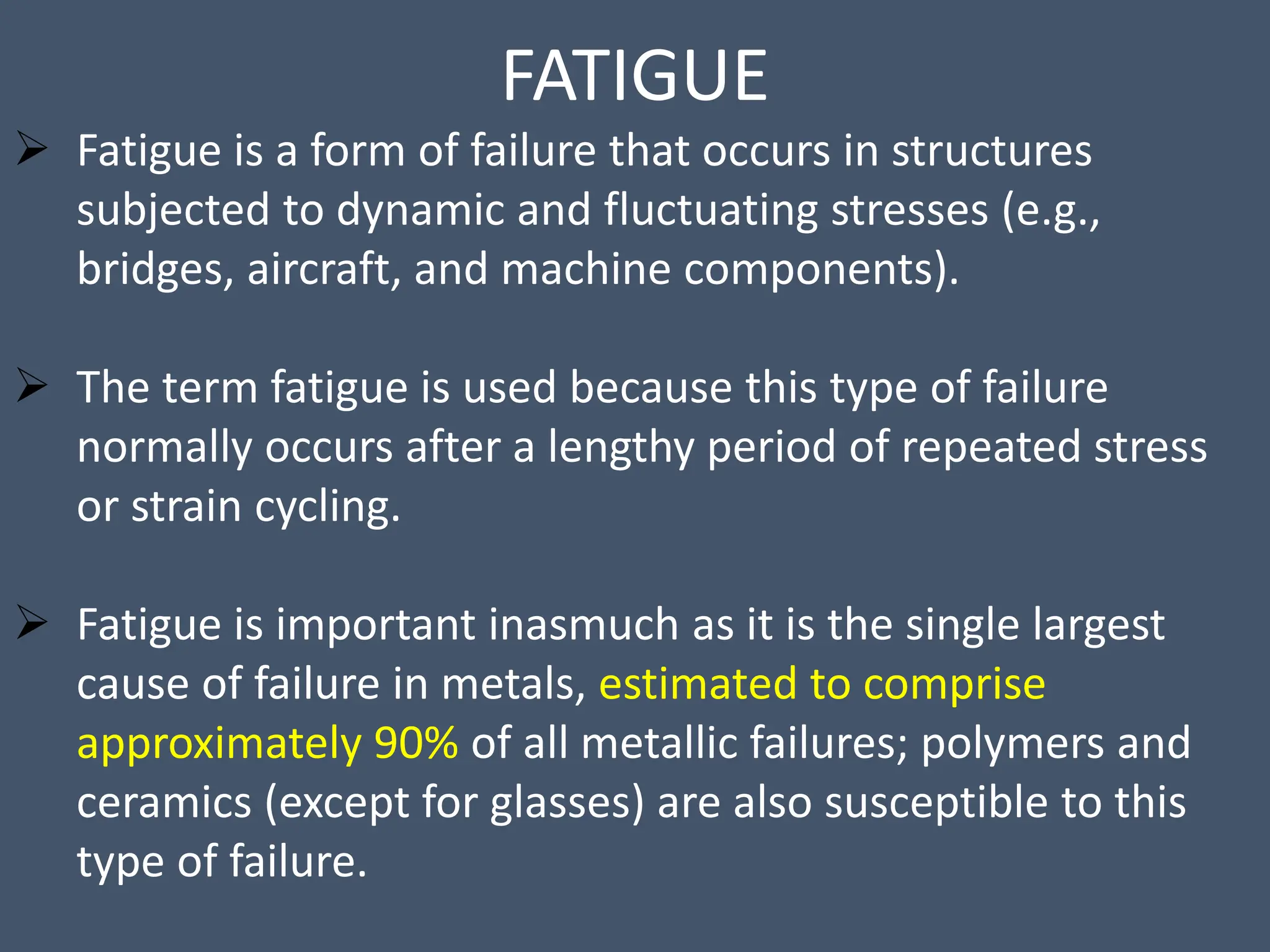 FATIGUE
 Fatigue is a form of failure that occurs in structures
subjected to dynamic and fluctuating stresses (e.g.,
bridges, aircraft, and machine components).
 The term fatigue is used because this type of failure
normally occurs after a lengthy period of repeated stress
or strain cycling.
 Fatigue is important inasmuch as it is the single largest
cause of failure in metals, estimated to comprise
approximately 90% of all metallic failures; polymers and
ceramics (except for glasses) are also susceptible to this
type of failure.
 