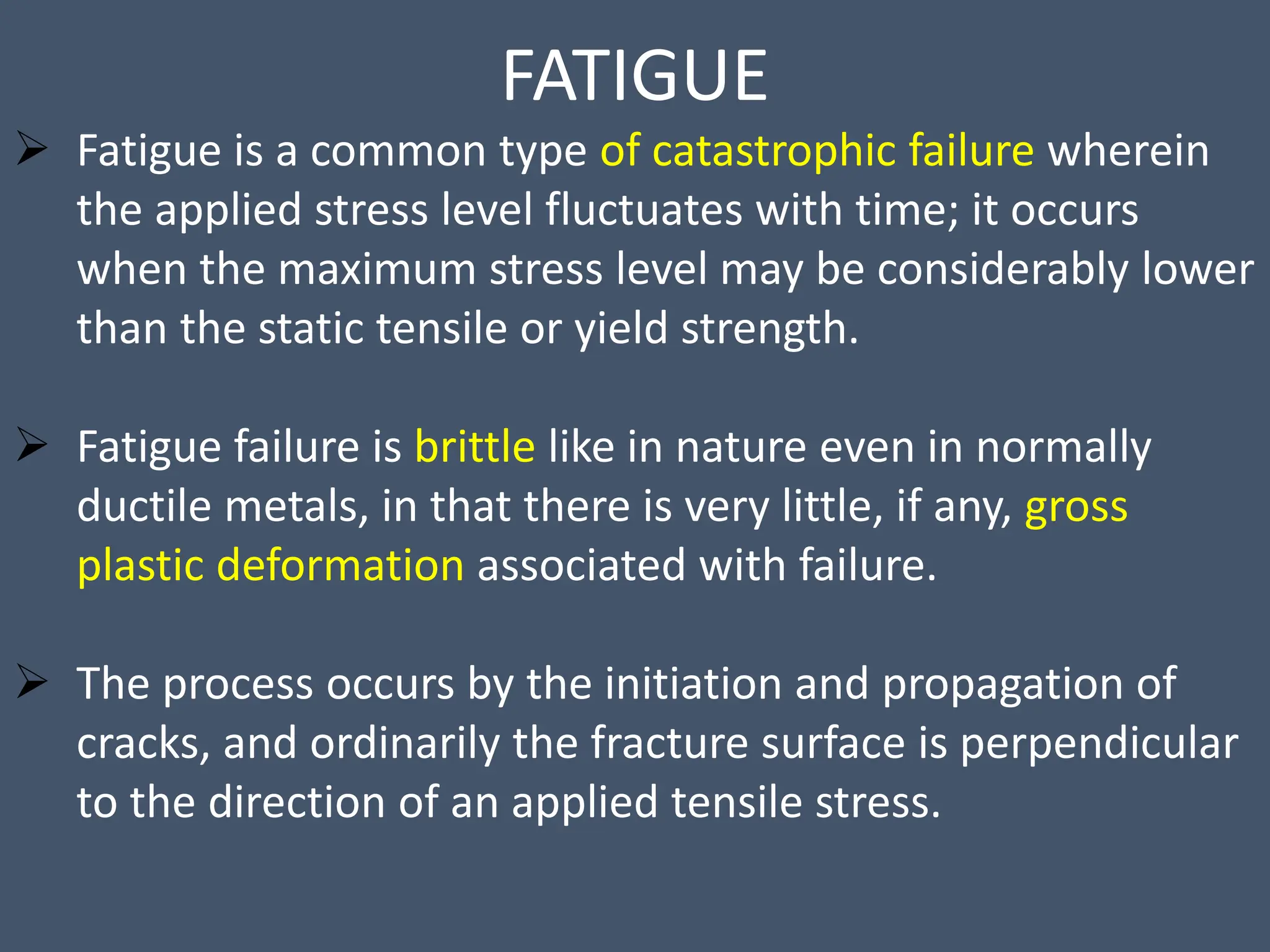 FATIGUE
 Fatigue is a common type of catastrophic failure wherein
the applied stress level fluctuates with time; it occurs
when the maximum stress level may be considerably lower
than the static tensile or yield strength.
 Fatigue failure is brittle like in nature even in normally
ductile metals, in that there is very little, if any, gross
plastic deformation associated with failure.
 The process occurs by the initiation and propagation of
cracks, and ordinarily the fracture surface is perpendicular
to the direction of an applied tensile stress.
 