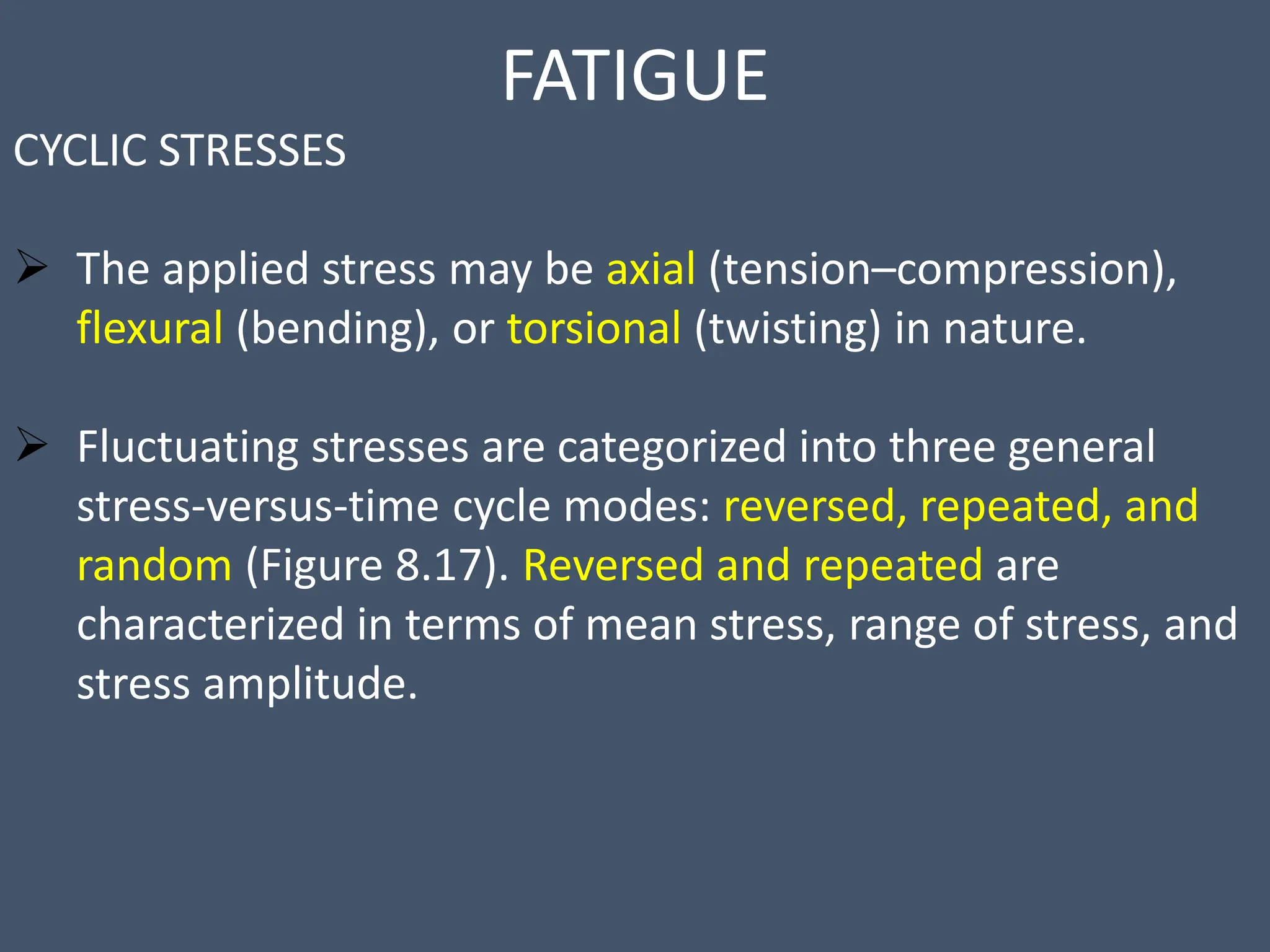 FATIGUE
CYCLIC STRESSES
 The applied stress may be axial (tension–compression),
flexural (bending), or torsional (twisting) in nature.
 Fluctuating stresses are categorized into three general
stress-versus-time cycle modes: reversed, repeated, and
random (Figure 8.17). Reversed and repeated are
characterized in terms of mean stress, range of stress, and
stress amplitude.
 