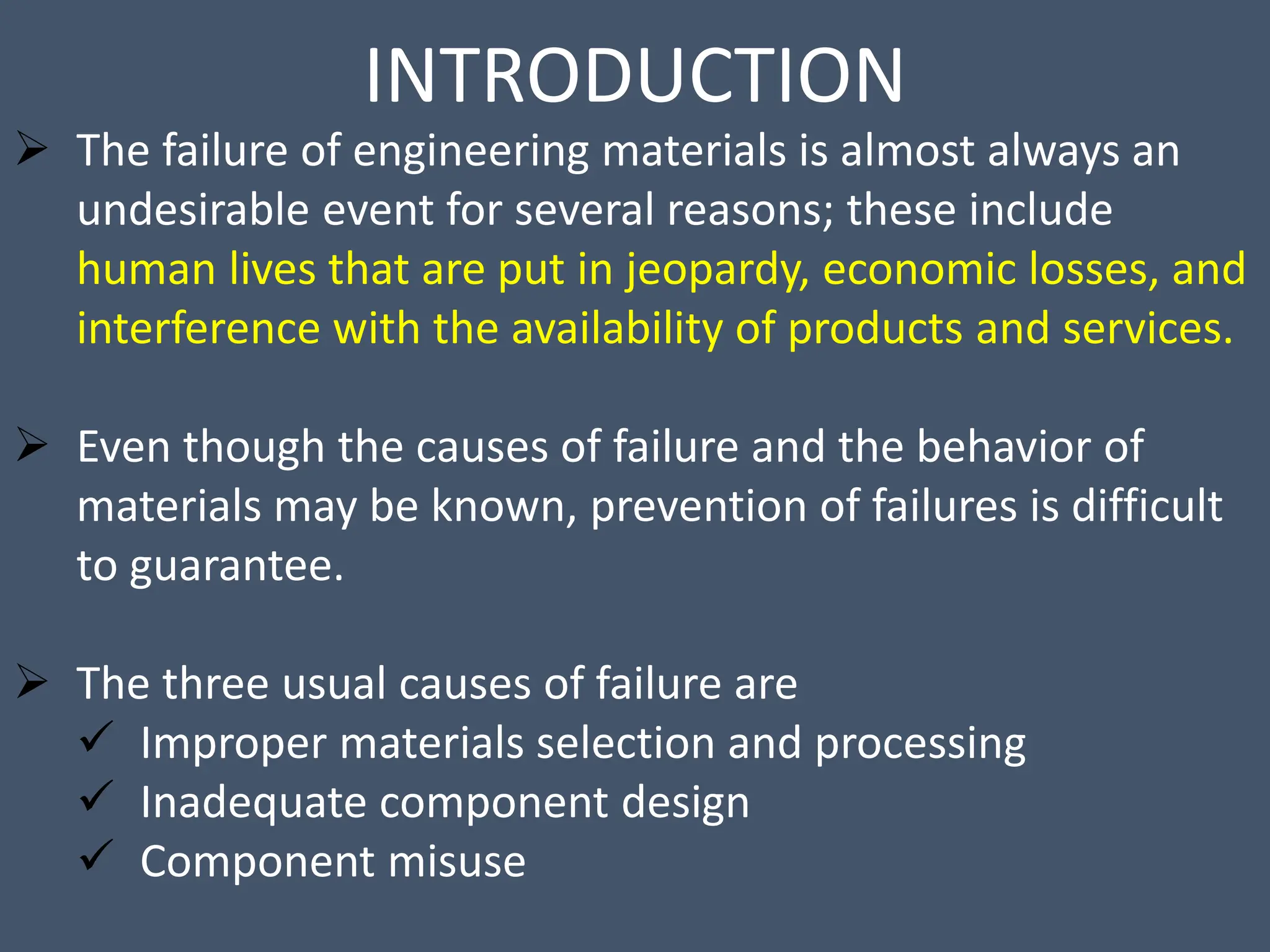INTRODUCTION
 The failure of engineering materials is almost always an
undesirable event for several reasons; these include
human lives that are put in jeopardy, economic losses, and
interference with the availability of products and services.
 Even though the causes of failure and the behavior of
materials may be known, prevention of failures is difficult
to guarantee.
 The three usual causes of failure are
 Improper materials selection and processing
 Inadequate component design
 Component misuse
 