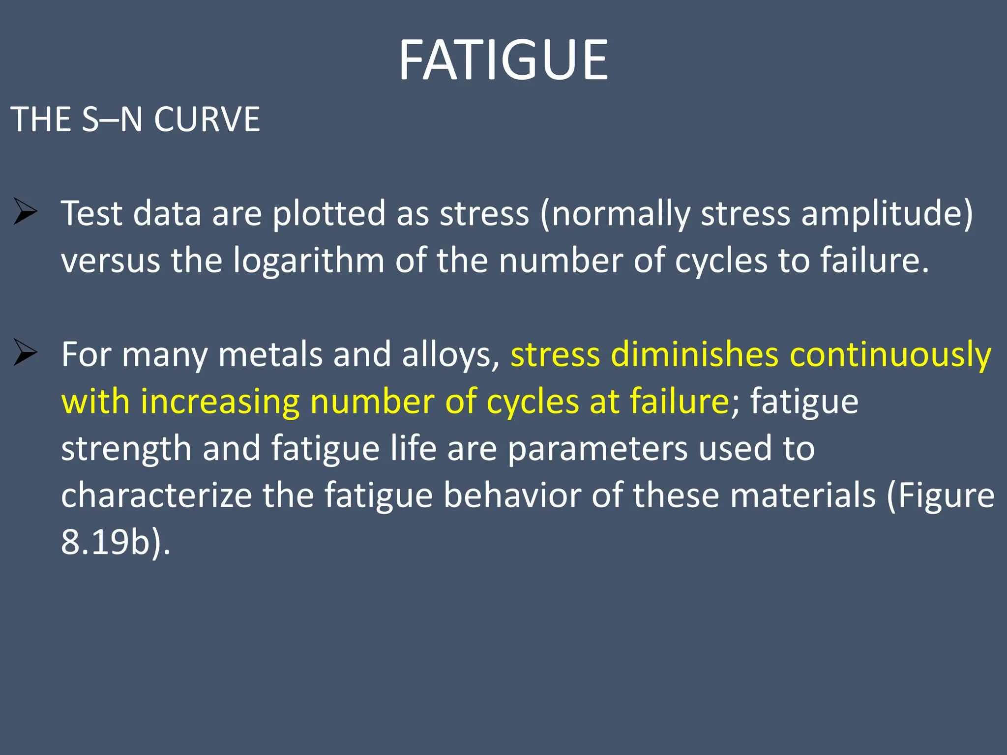 FATIGUE
THE S–N CURVE
 Test data are plotted as stress (normally stress amplitude)
versus the logarithm of the number of cycles to failure.
 For many metals and alloys, stress diminishes continuously
with increasing number of cycles at failure; fatigue
strength and fatigue life are parameters used to
characterize the fatigue behavior of these materials (Figure
8.19b).
 