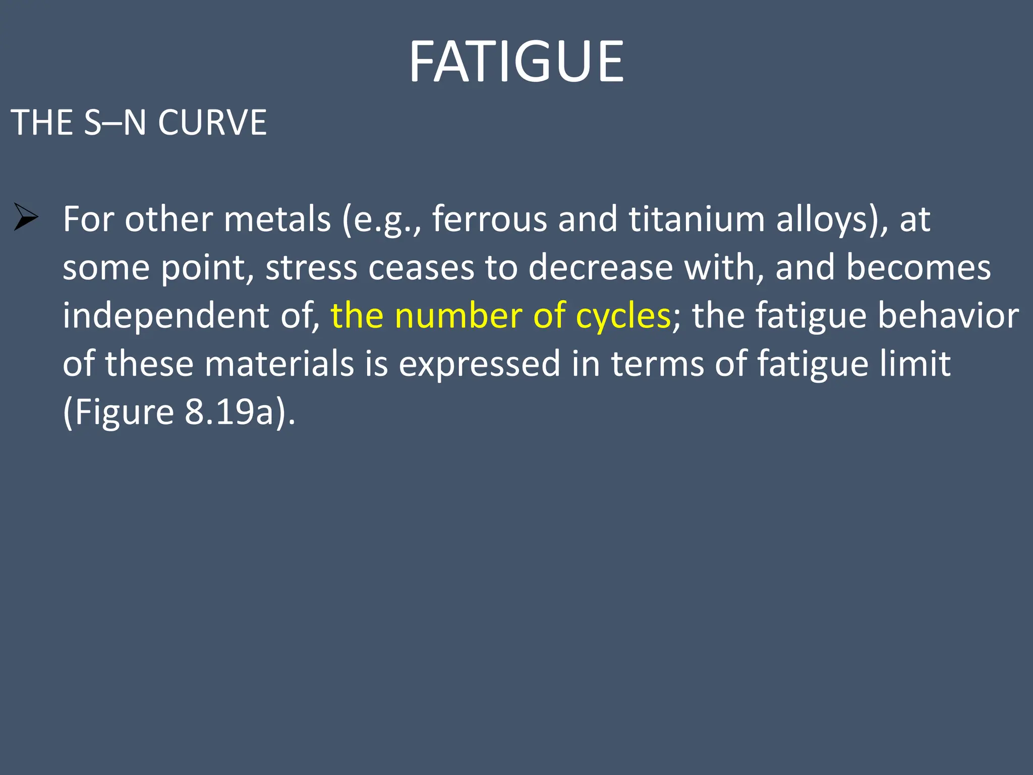 FATIGUE
THE S–N CURVE
 For other metals (e.g., ferrous and titanium alloys), at
some point, stress ceases to decrease with, and becomes
independent of, the number of cycles; the fatigue behavior
of these materials is expressed in terms of fatigue limit
(Figure 8.19a).
 