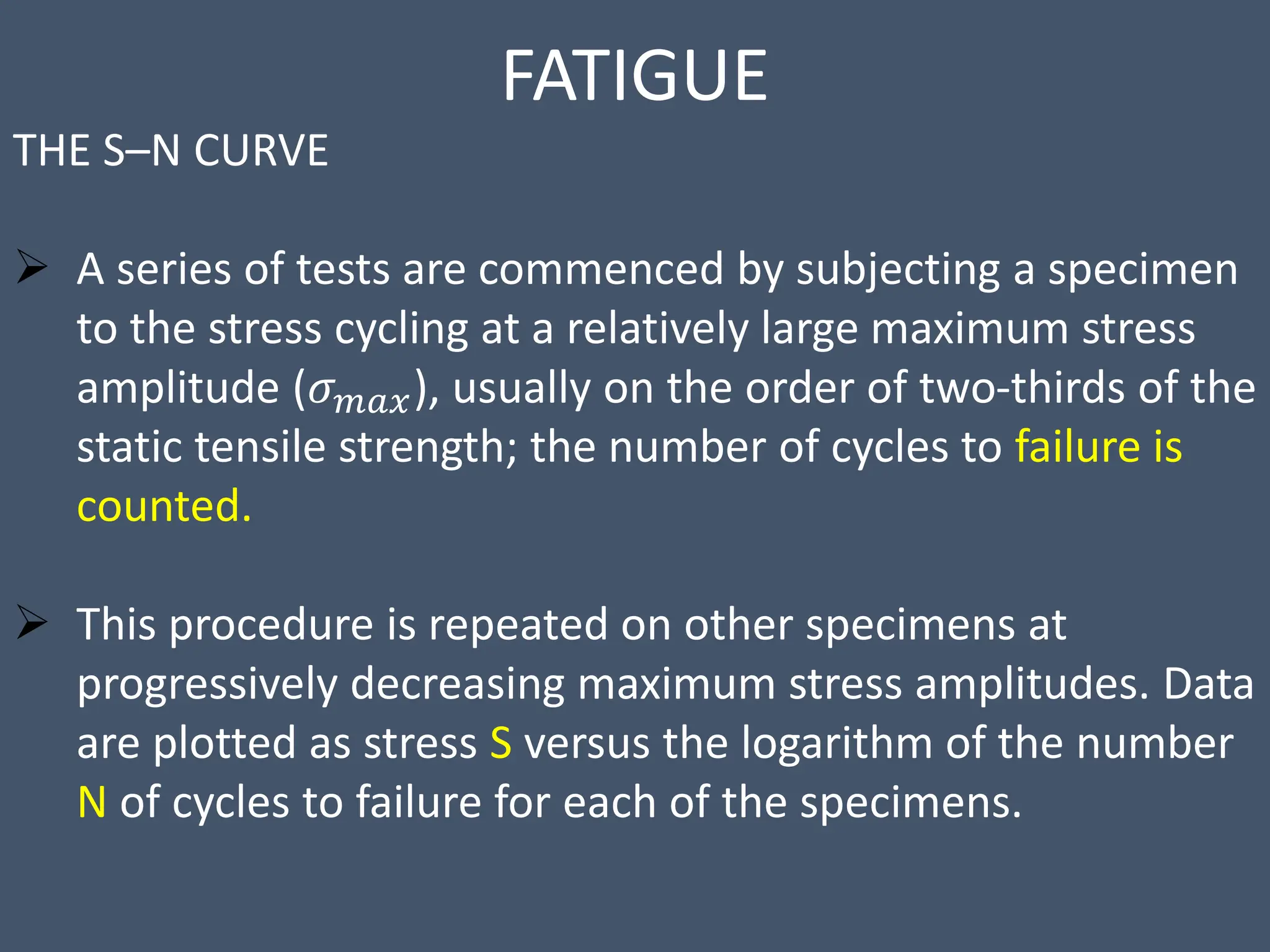 FATIGUE
THE S–N CURVE
 A series of tests are commenced by subjecting a specimen
to the stress cycling at a relatively large maximum stress
amplitude (𝜎𝑚𝑎𝑥), usually on the order of two-thirds of the
static tensile strength; the number of cycles to failure is
counted.
 This procedure is repeated on other specimens at
progressively decreasing maximum stress amplitudes. Data
are plotted as stress S versus the logarithm of the number
N of cycles to failure for each of the specimens.
 