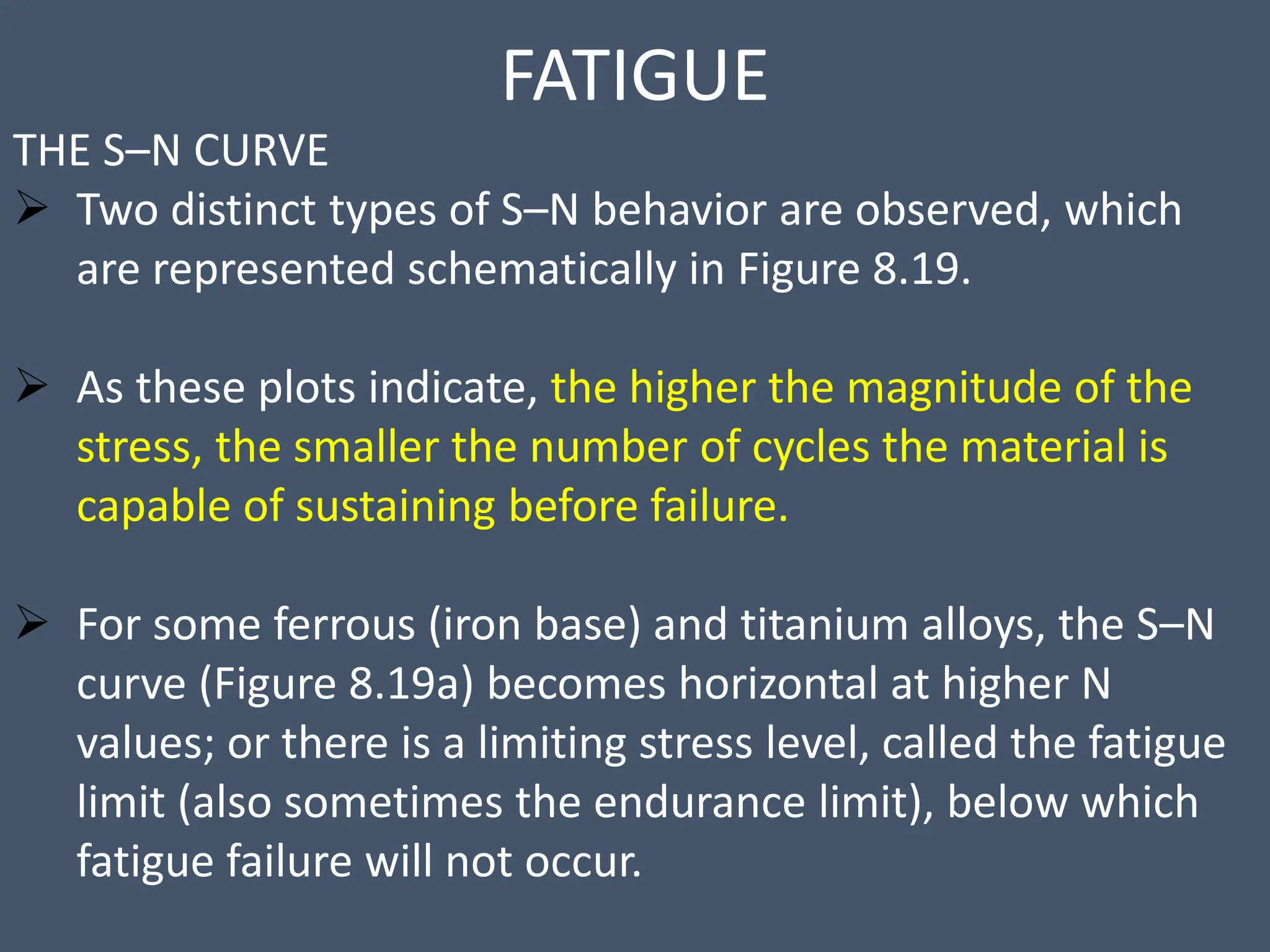 FATIGUE
THE S–N CURVE
 Two distinct types of S–N behavior are observed, which
are represented schematically in Figure 8.19.
 As these plots indicate, the higher the magnitude of the
stress, the smaller the number of cycles the material is
capable of sustaining before failure.
 For some ferrous (iron base) and titanium alloys, the S–N
curve (Figure 8.19a) becomes horizontal at higher N
values; or there is a limiting stress level, called the fatigue
limit (also sometimes the endurance limit), below which
fatigue failure will not occur.
 