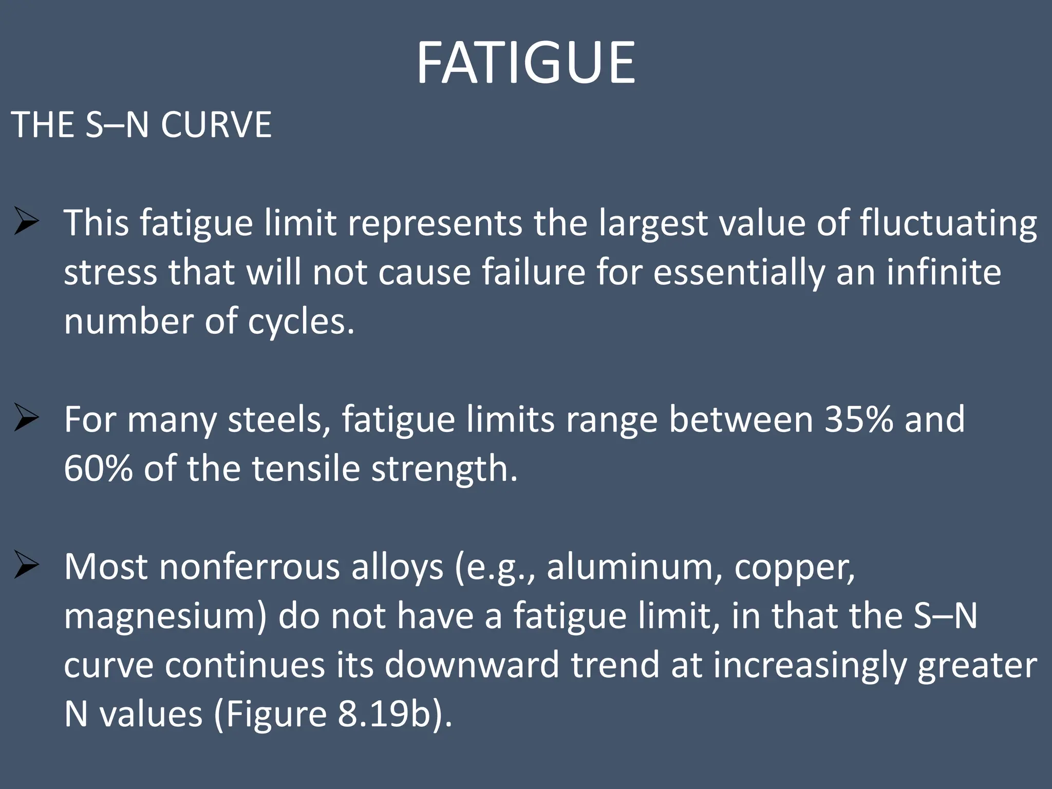 FATIGUE
THE S–N CURVE
 This fatigue limit represents the largest value of fluctuating
stress that will not cause failure for essentially an infinite
number of cycles.
 For many steels, fatigue limits range between 35% and
60% of the tensile strength.
 Most nonferrous alloys (e.g., aluminum, copper,
magnesium) do not have a fatigue limit, in that the S–N
curve continues its downward trend at increasingly greater
N values (Figure 8.19b).
 
