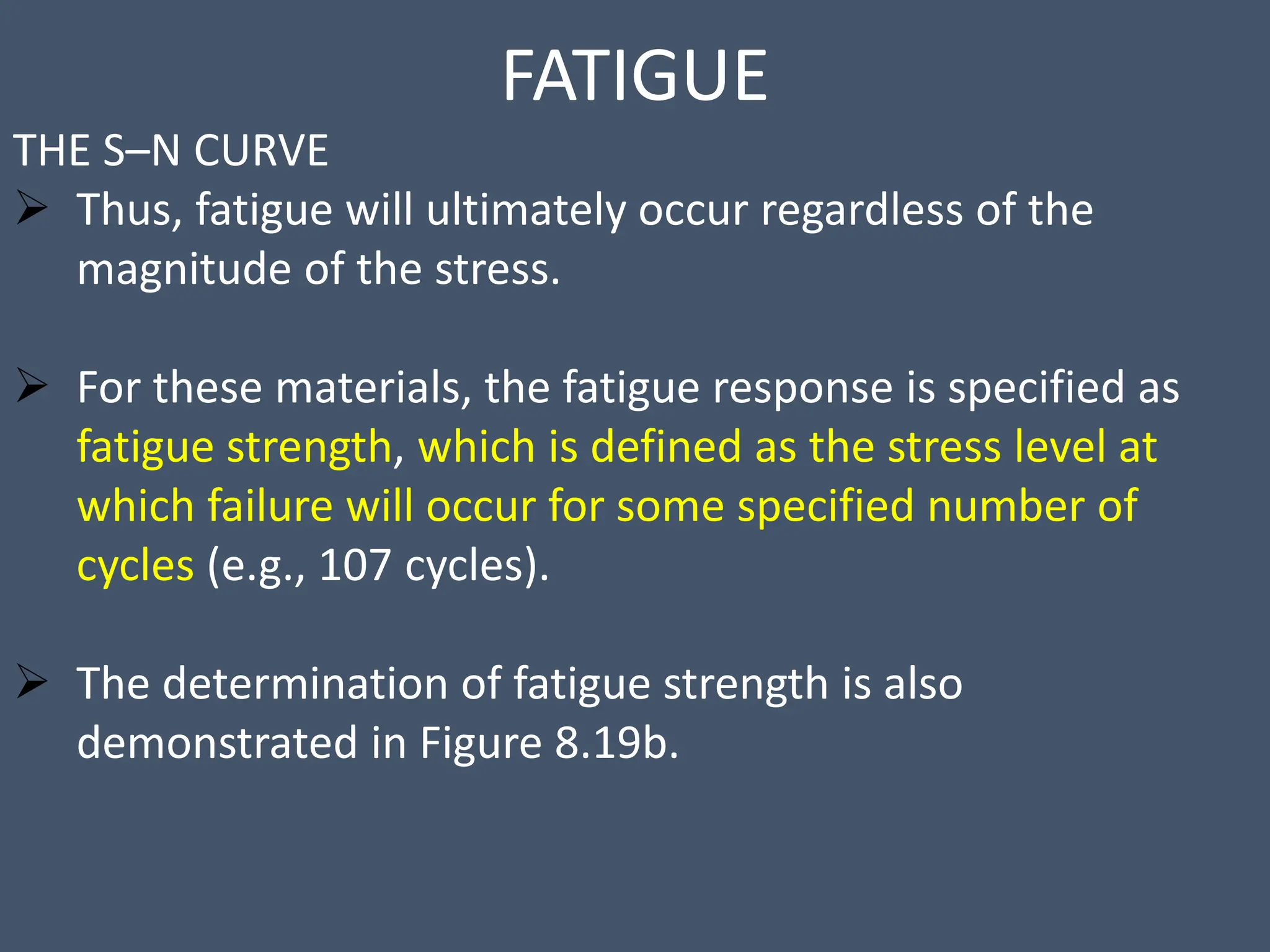 FATIGUE
THE S–N CURVE
 Thus, fatigue will ultimately occur regardless of the
magnitude of the stress.
 For these materials, the fatigue response is specified as
fatigue strength, which is defined as the stress level at
which failure will occur for some specified number of
cycles (e.g., 107 cycles).
 The determination of fatigue strength is also
demonstrated in Figure 8.19b.
 