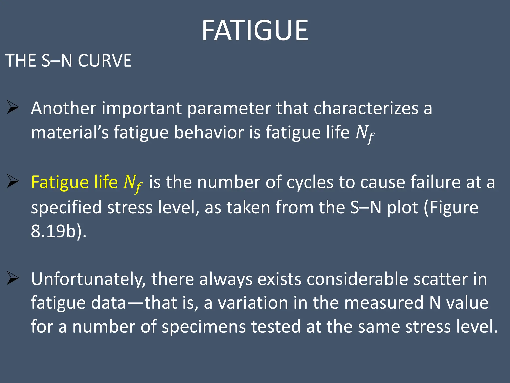 FATIGUE
THE S–N CURVE
 Another important parameter that characterizes a
material’s fatigue behavior is fatigue life 𝑁𝑓
 Fatigue life 𝑁𝑓 is the number of cycles to cause failure at a
specified stress level, as taken from the S–N plot (Figure
8.19b).
 Unfortunately, there always exists considerable scatter in
fatigue data—that is, a variation in the measured N value
for a number of specimens tested at the same stress level.
 