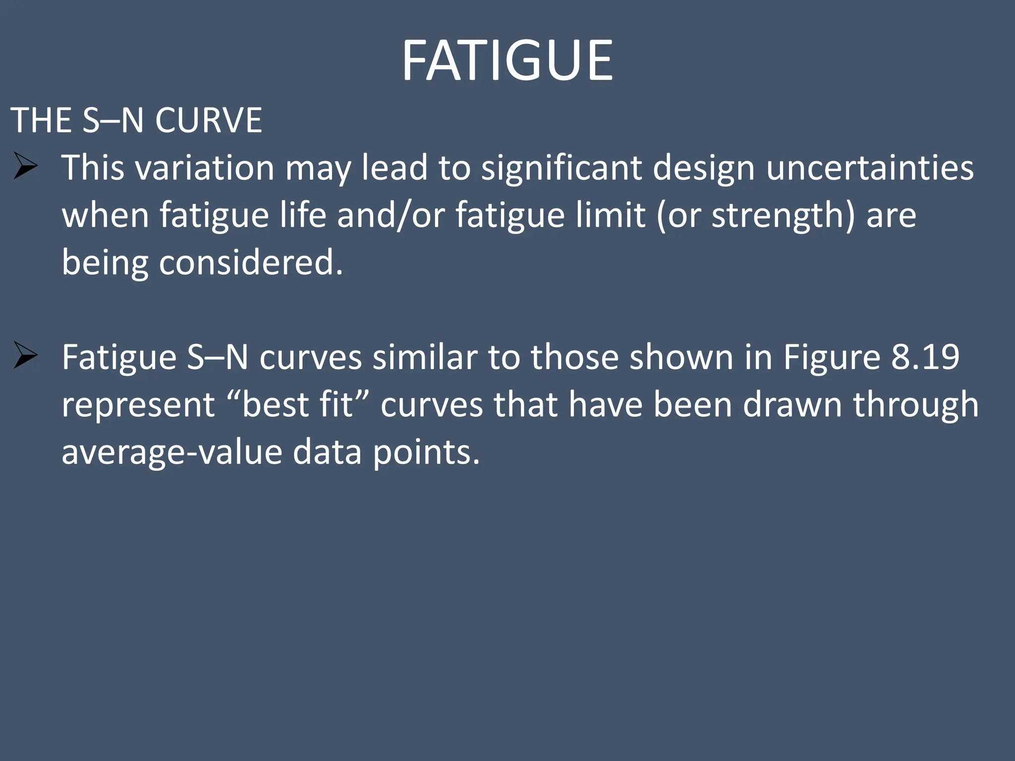 FATIGUE
THE S–N CURVE
 This variation may lead to significant design uncertainties
when fatigue life and/or fatigue limit (or strength) are
being considered.
 Fatigue S–N curves similar to those shown in Figure 8.19
represent “best fit” curves that have been drawn through
average-value data points.
 