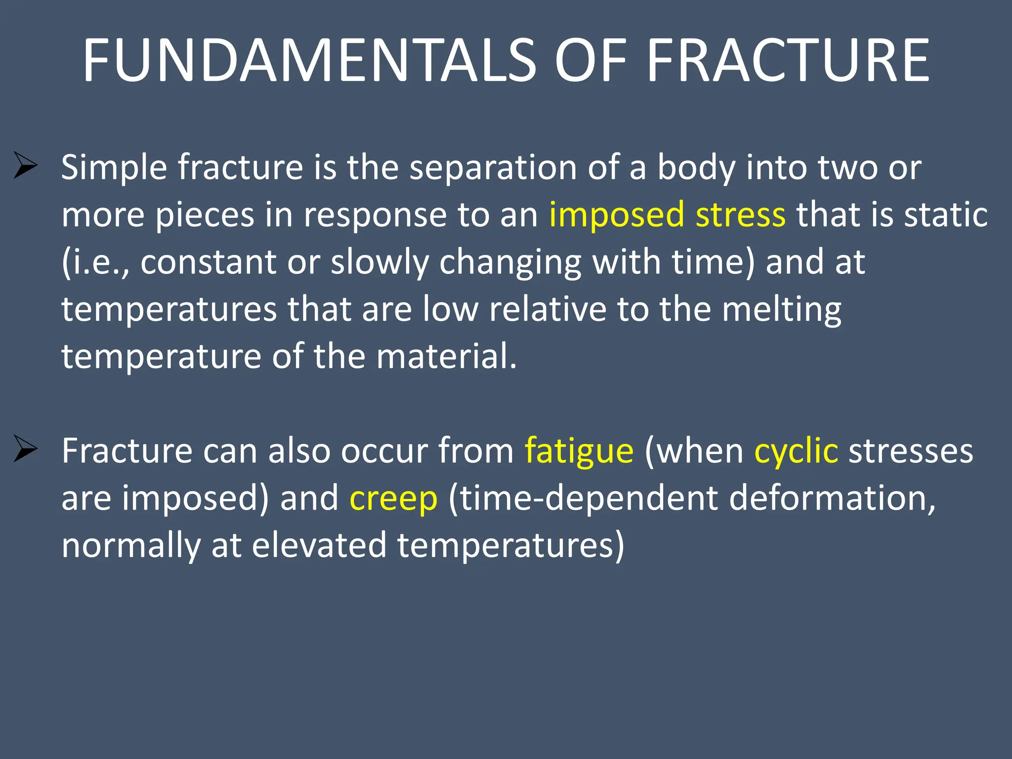 FUNDAMENTALS OF FRACTURE
 Simple fracture is the separation of a body into two or
more pieces in response to an imposed stress that is static
(i.e., constant or slowly changing with time) and at
temperatures that are low relative to the melting
temperature of the material.
 Fracture can also occur from fatigue (when cyclic stresses
are imposed) and creep (time-dependent deformation,
normally at elevated temperatures)
 