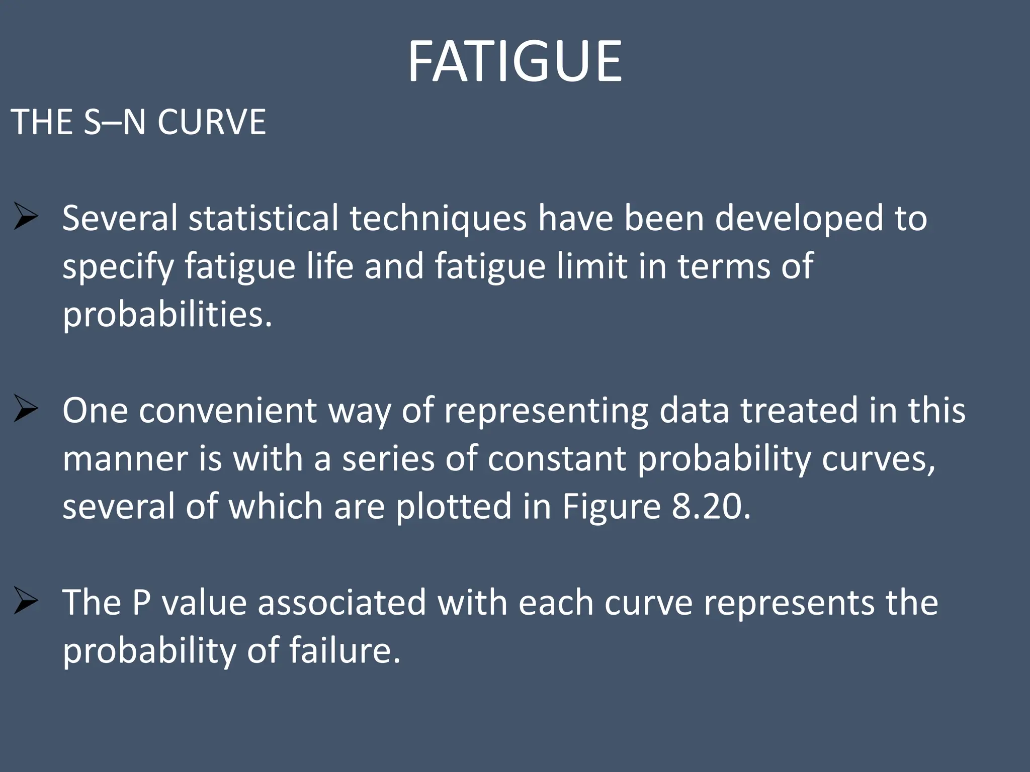 FATIGUE
THE S–N CURVE
 Several statistical techniques have been developed to
specify fatigue life and fatigue limit in terms of
probabilities.
 One convenient way of representing data treated in this
manner is with a series of constant probability curves,
several of which are plotted in Figure 8.20.
 The P value associated with each curve represents the
probability of failure.
 