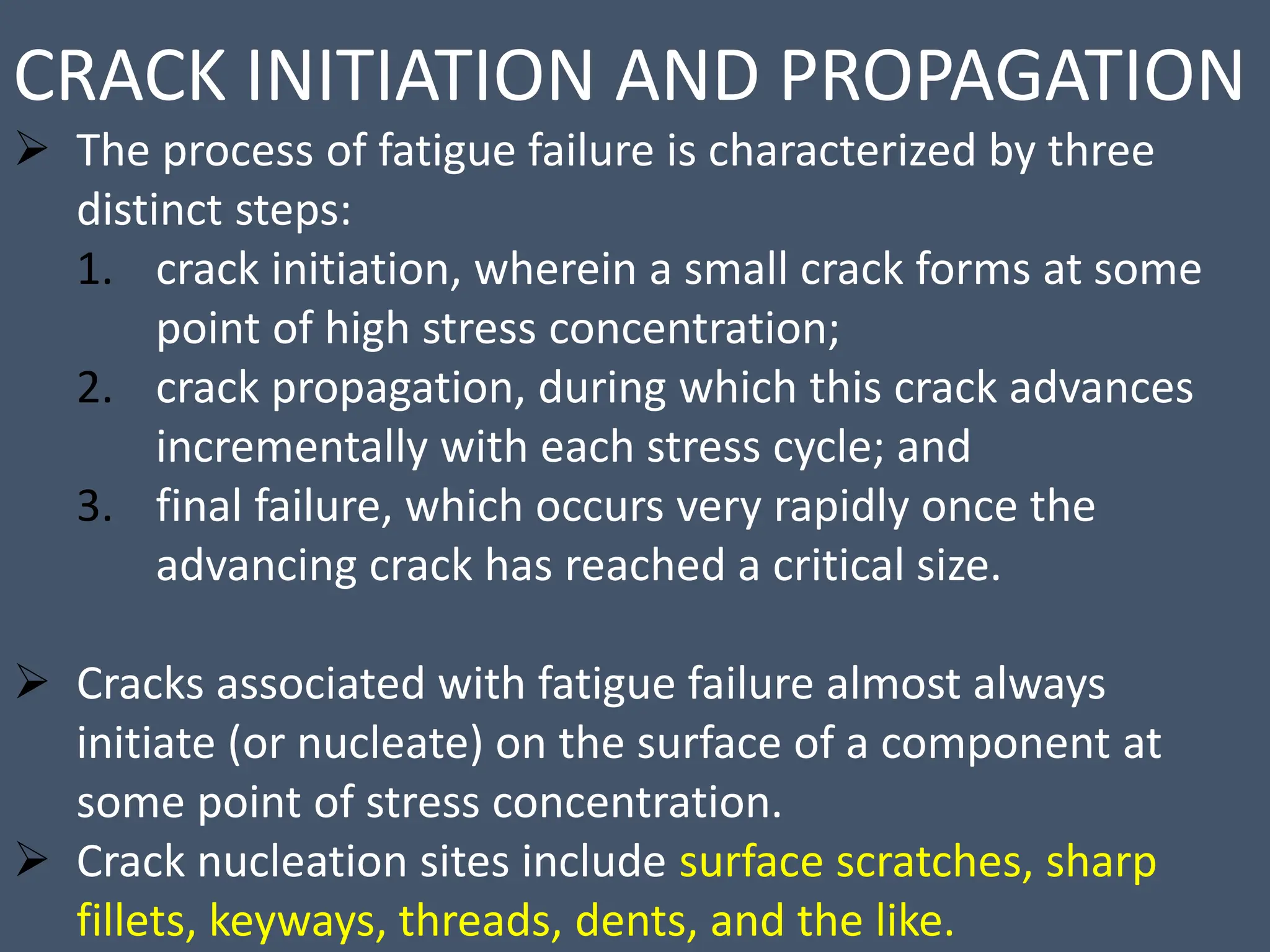 CRACK INITIATION AND PROPAGATION
 The process of fatigue failure is characterized by three
distinct steps:
1. crack initiation, wherein a small crack forms at some
point of high stress concentration;
2. crack propagation, during which this crack advances
incrementally with each stress cycle; and
3. final failure, which occurs very rapidly once the
advancing crack has reached a critical size.
 Cracks associated with fatigue failure almost always
initiate (or nucleate) on the surface of a component at
some point of stress concentration.
 Crack nucleation sites include surface scratches, sharp
fillets, keyways, threads, dents, and the like.
 