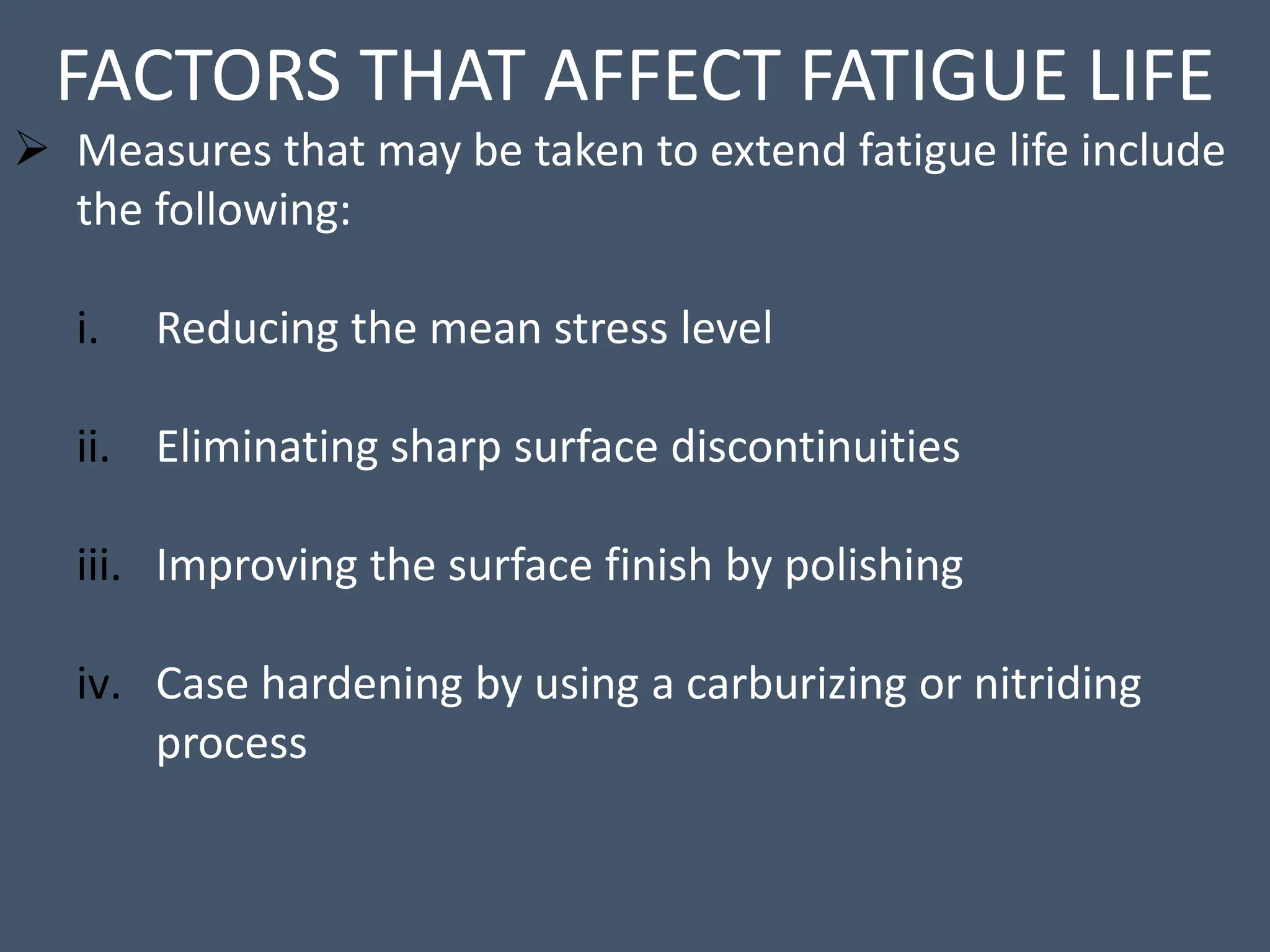 FACTORS THAT AFFECT FATIGUE LIFE
 Measures that may be taken to extend fatigue life include
the following:
i. Reducing the mean stress level
ii. Eliminating sharp surface discontinuities
iii. Improving the surface finish by polishing
iv. Case hardening by using a carburizing or nitriding
process
 