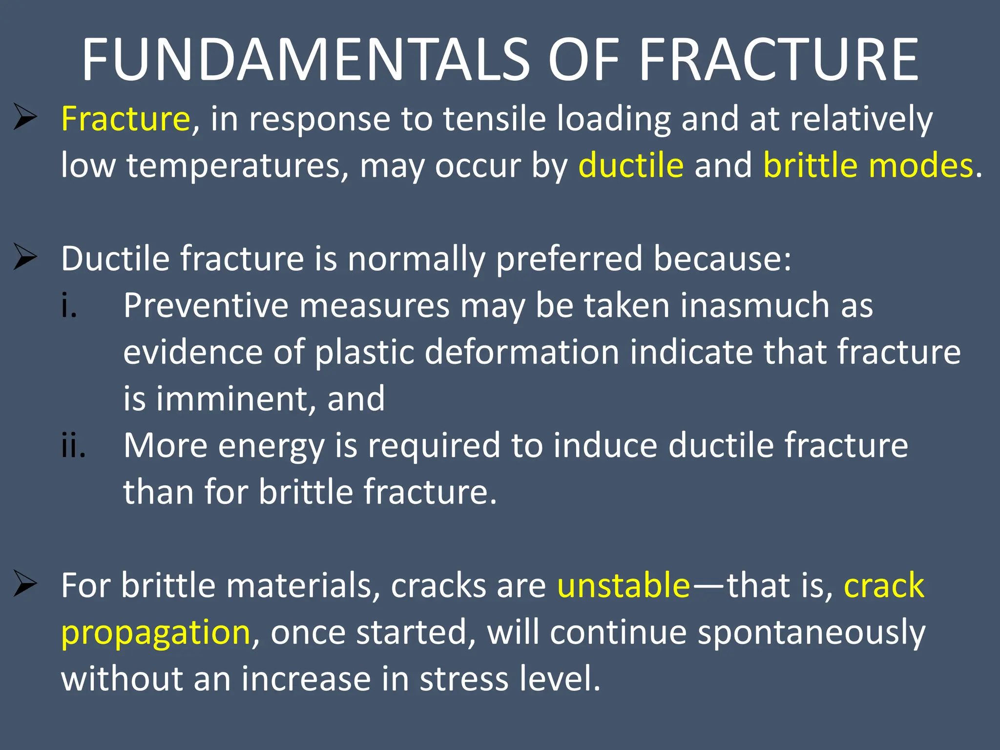 FUNDAMENTALS OF FRACTURE
 Fracture, in response to tensile loading and at relatively
low temperatures, may occur by ductile and brittle modes.
 Ductile fracture is normally preferred because:
i. Preventive measures may be taken inasmuch as
evidence of plastic deformation indicate that fracture
is imminent, and
ii. More energy is required to induce ductile fracture
than for brittle fracture.
 For brittle materials, cracks are unstable—that is, crack
propagation, once started, will continue spontaneously
without an increase in stress level.
 