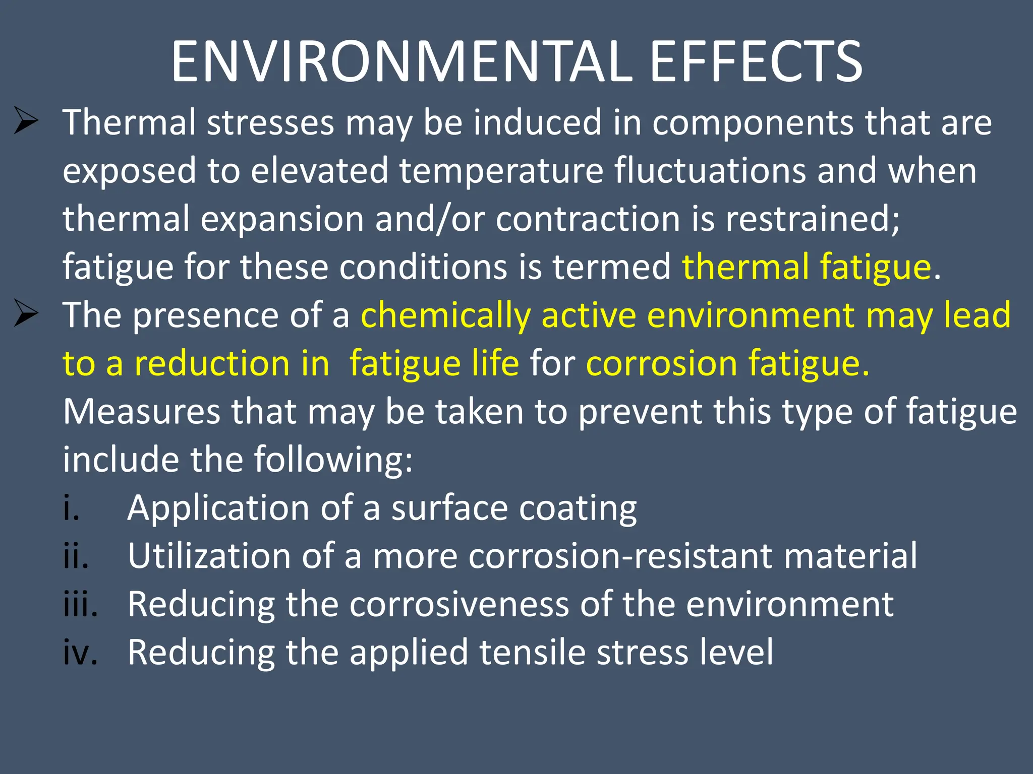 ENVIRONMENTAL EFFECTS
 Thermal stresses may be induced in components that are
exposed to elevated temperature fluctuations and when
thermal expansion and/or contraction is restrained;
fatigue for these conditions is termed thermal fatigue.
 The presence of a chemically active environment may lead
to a reduction in fatigue life for corrosion fatigue.
Measures that may be taken to prevent this type of fatigue
include the following:
i. Application of a surface coating
ii. Utilization of a more corrosion-resistant material
iii. Reducing the corrosiveness of the environment
iv. Reducing the applied tensile stress level
 