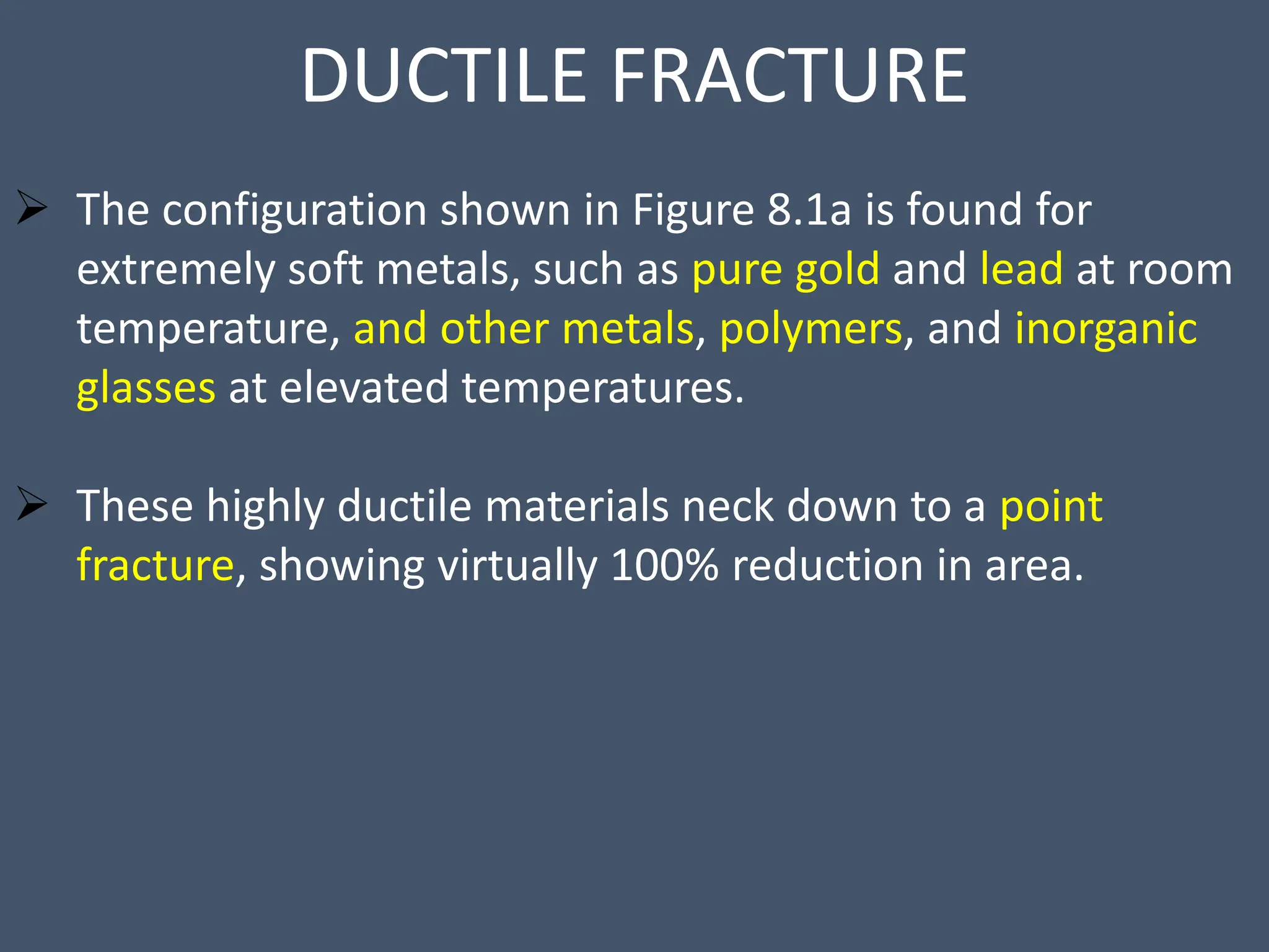 DUCTILE FRACTURE
 The configuration shown in Figure 8.1a is found for
extremely soft metals, such as pure gold and lead at room
temperature, and other metals, polymers, and inorganic
glasses at elevated temperatures.
 These highly ductile materials neck down to a point
fracture, showing virtually 100% reduction in area.
 