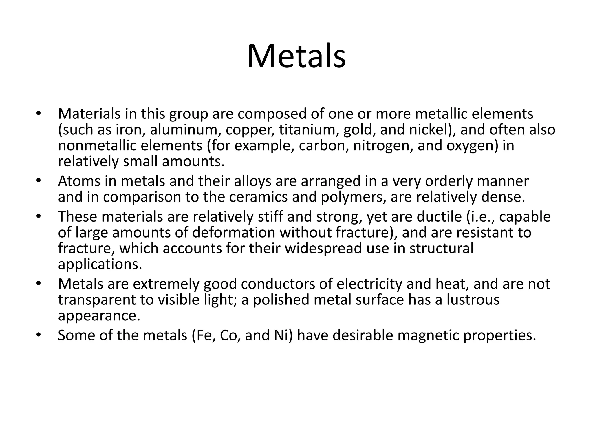 Metals
• Materials in this group are composed of one or more metallic elements
(such as iron, aluminum, copper, titanium, gold, and nickel), and often also
nonmetallic elements (for example, carbon, nitrogen, and oxygen) in
relatively small amounts.
• Atoms in metals and their alloys are arranged in a very orderly manner
and in comparison to the ceramics and polymers, are relatively dense.
• These materials are relatively stiff and strong, yet are ductile (i.e., capable
of large amounts of deformation without fracture), and are resistant to
fracture, which accounts for their widespread use in structural
applications.
• Metals are extremely good conductors of electricity and heat, and are not
transparent to visible light; a polished metal surface has a lustrous
appearance.
• Some of the metals (Fe, Co, and Ni) have desirable magnetic properties.
 