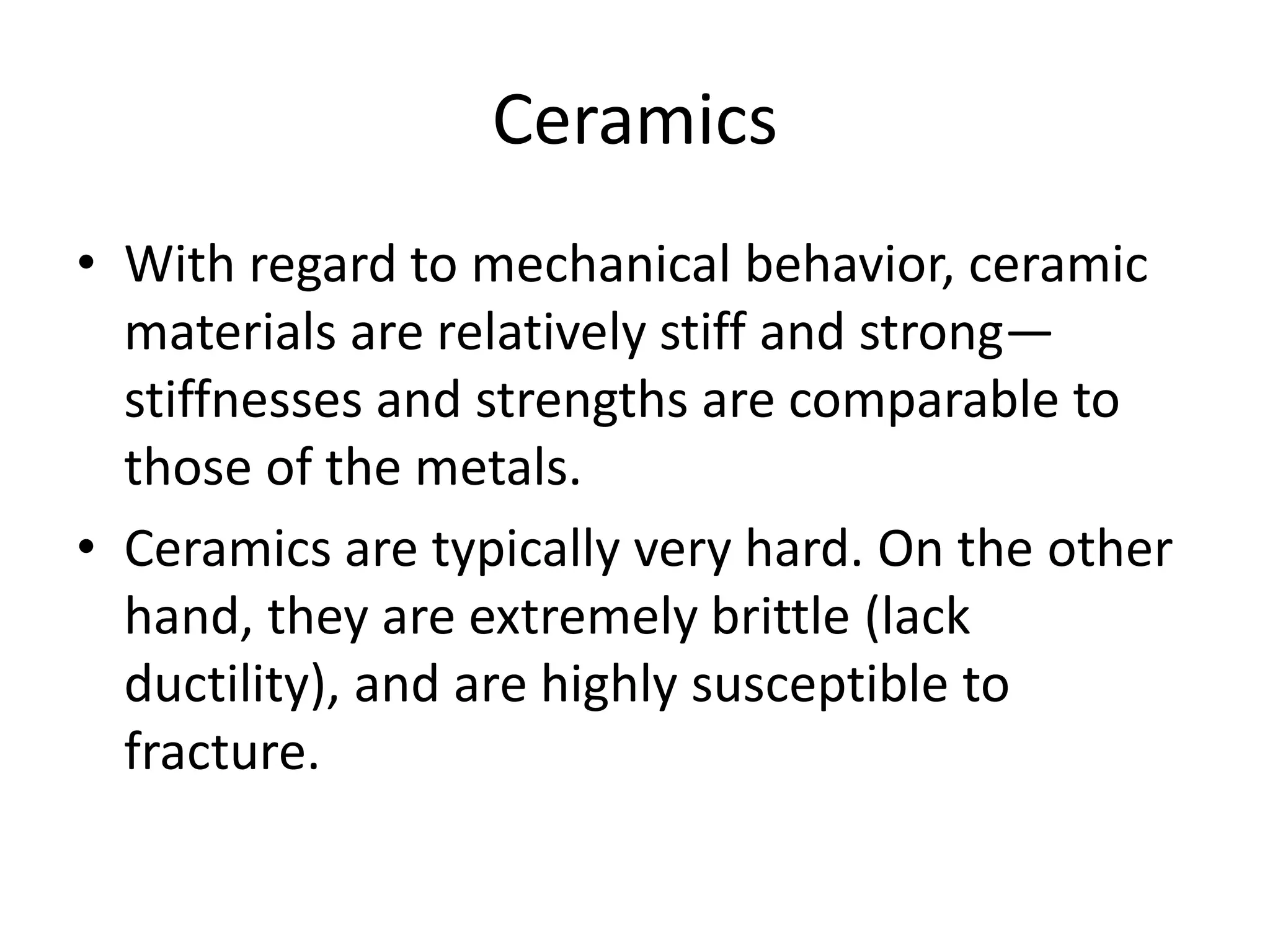 Ceramics
• With regard to mechanical behavior, ceramic
materials are relatively stiff and strong—
stiffnesses and strengths are comparable to
those of the metals.
• Ceramics are typically very hard. On the other
hand, they are extremely brittle (lack
ductility), and are highly susceptible to
fracture.
 