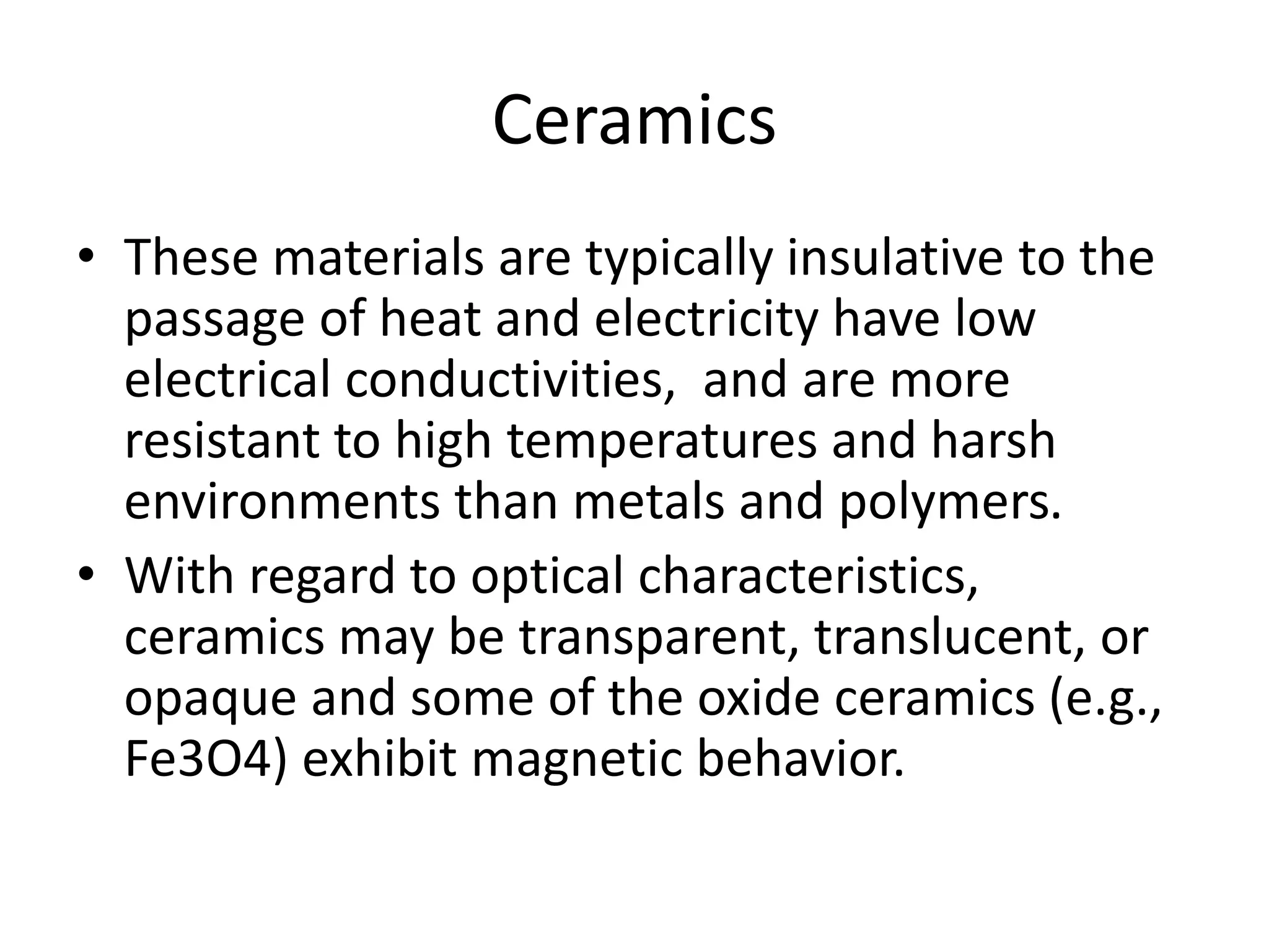 Ceramics
• These materials are typically insulative to the
passage of heat and electricity have low
electrical conductivities, and are more
resistant to high temperatures and harsh
environments than metals and polymers.
• With regard to optical characteristics,
ceramics may be transparent, translucent, or
opaque and some of the oxide ceramics (e.g.,
Fe3O4) exhibit magnetic behavior.
 