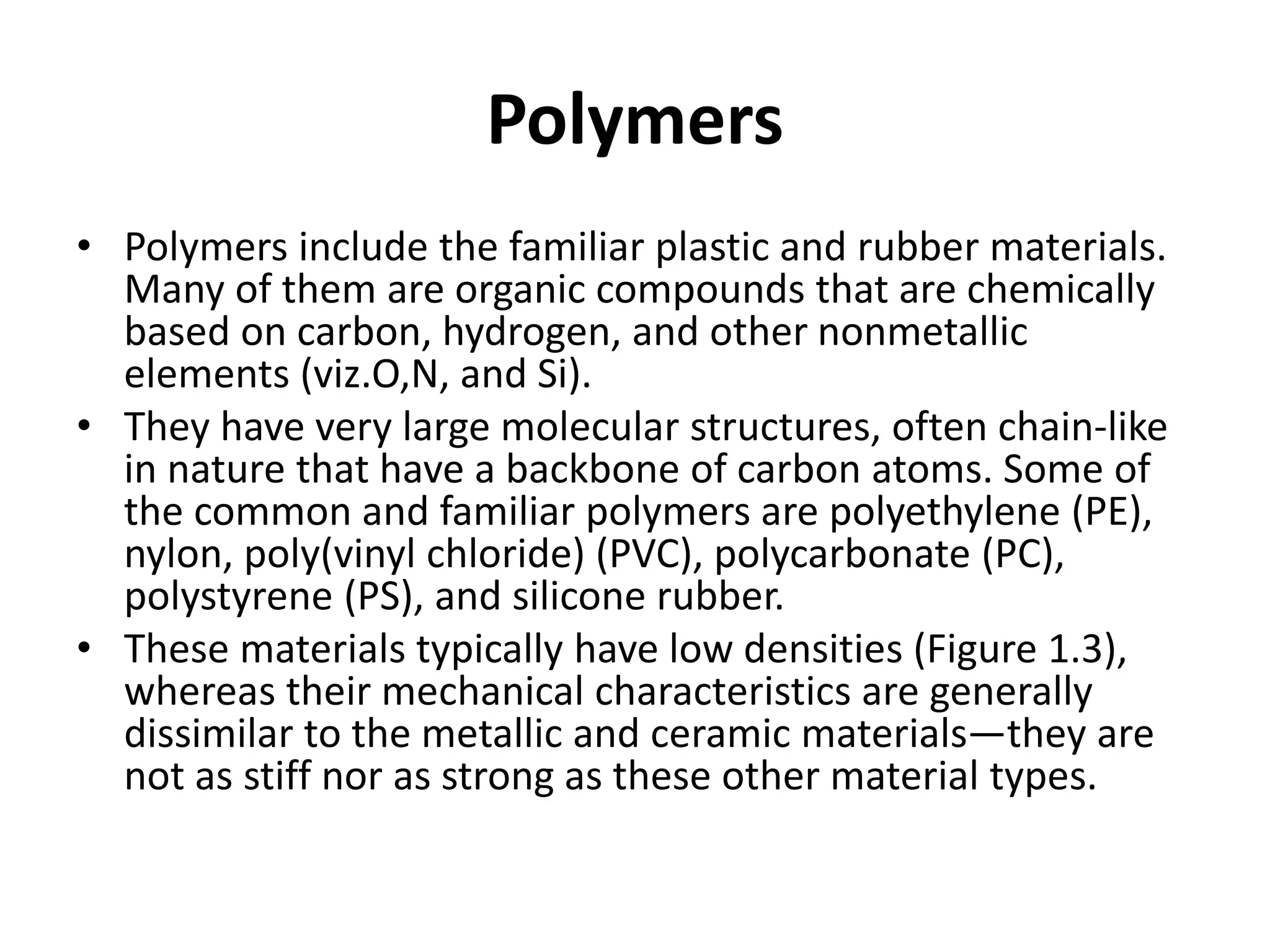Polymers
• Polymers include the familiar plastic and rubber materials.
Many of them are organic compounds that are chemically
based on carbon, hydrogen, and other nonmetallic
elements (viz.O,N, and Si).
• They have very large molecular structures, often chain-like
in nature that have a backbone of carbon atoms. Some of
the common and familiar polymers are polyethylene (PE),
nylon, poly(vinyl chloride) (PVC), polycarbonate (PC),
polystyrene (PS), and silicone rubber.
• These materials typically have low densities (Figure 1.3),
whereas their mechanical characteristics are generally
dissimilar to the metallic and ceramic materials—they are
not as stiff nor as strong as these other material types.
 